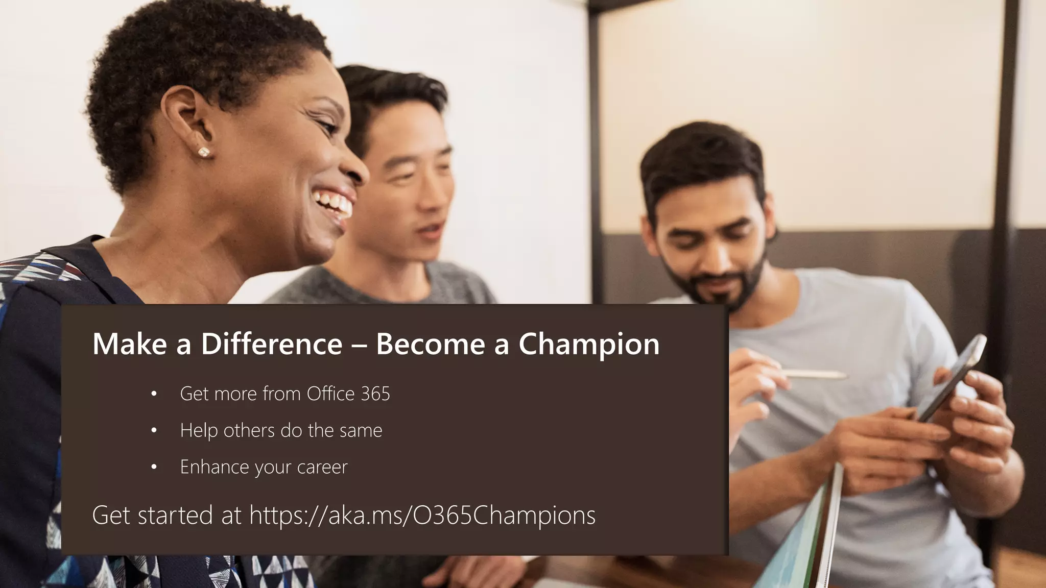 Make a Difference – Become a Champion
Get started at https://aka.ms/O365Champions
• Get more from Office 365
• Help others do the same
• Enhance your career
 