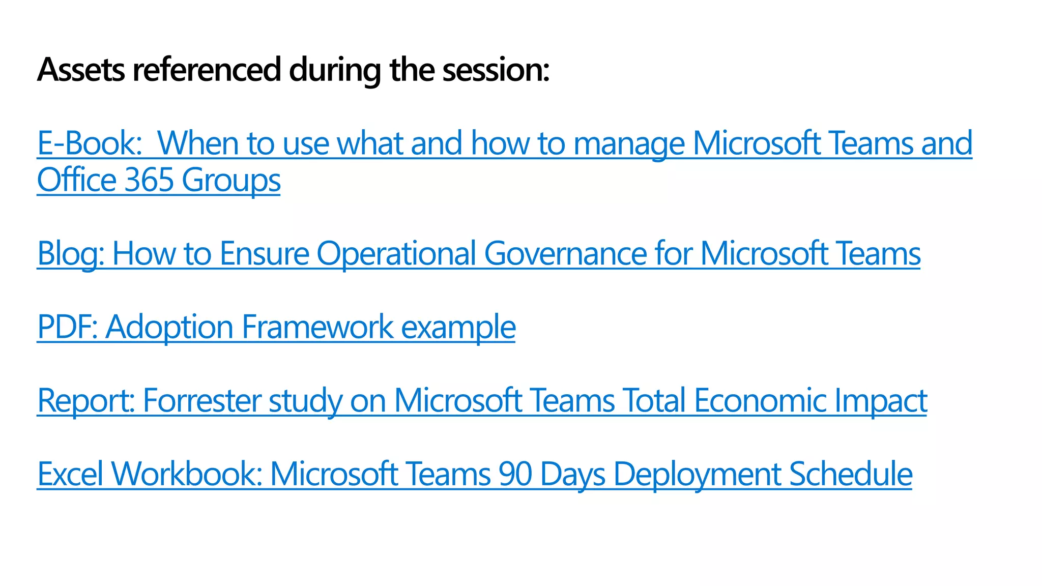 Assets referenced during the session:
E-Book: When to use what and how to manage Microsoft Teams and
Office 365 Groups
Blog: How to Ensure Operational Governance for Microsoft Teams
PDF: Adoption Framework example
Report: Forrester study on Microsoft Teams Total Economic Impact
Excel Workbook: Microsoft Teams 90 Days Deployment Schedule
 