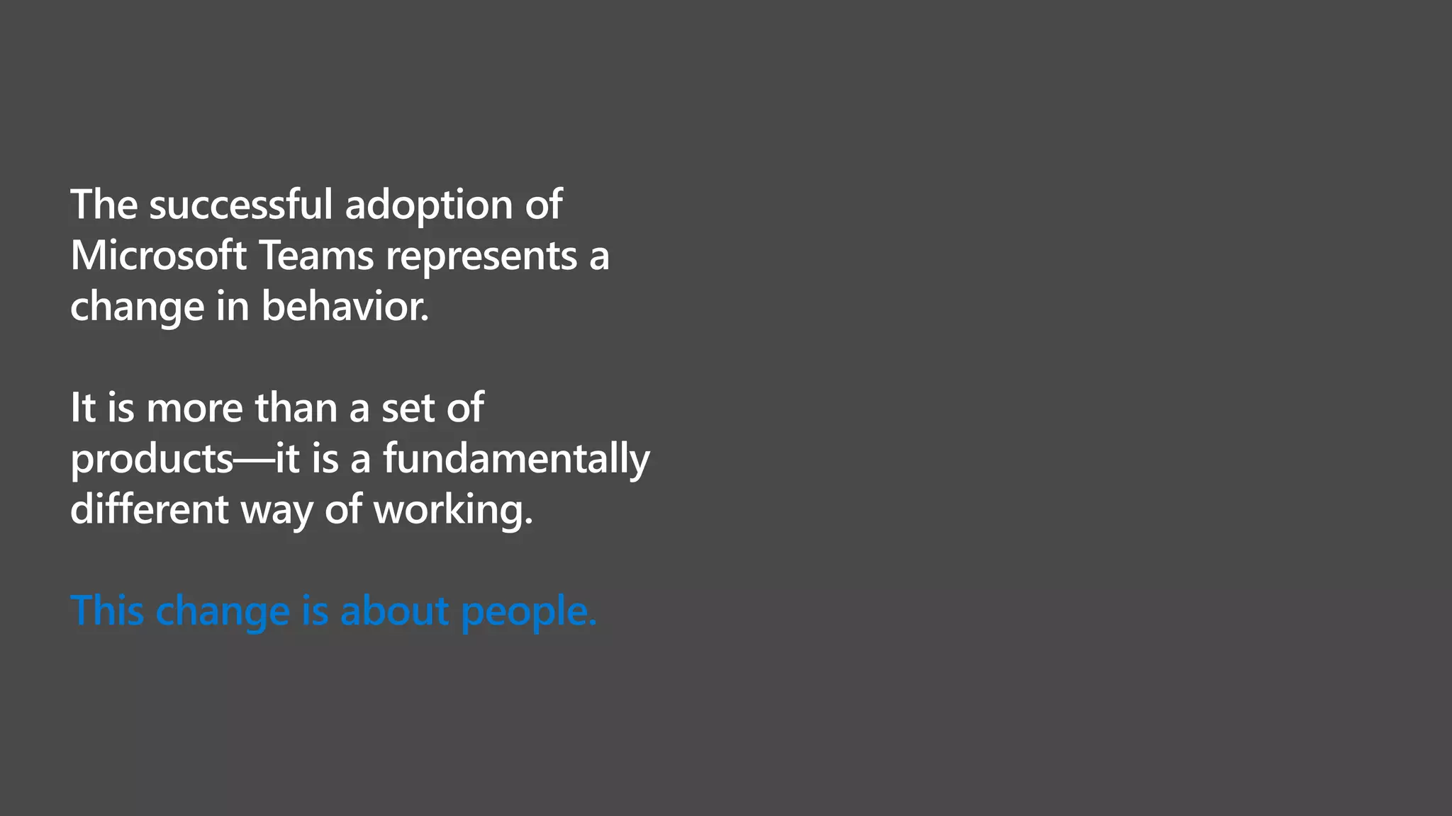 The successful adoption of
Microsoft Teams represents a
change in behavior.
It is more than a set of
products—it is a fundamentally
different way of working.
 
