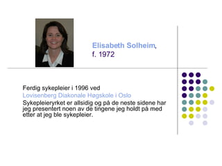 Ferdig sykepleier i 1996 ved  Lovisenberg  Diakonale Høgskole i Oslo Sykepleieryrket er allsidig og på de neste sidene har jeg presentert noen av de tingene jeg holdt på med etter at jeg ble sykepleier. Elisabeth Solheim ,  f. 1972 