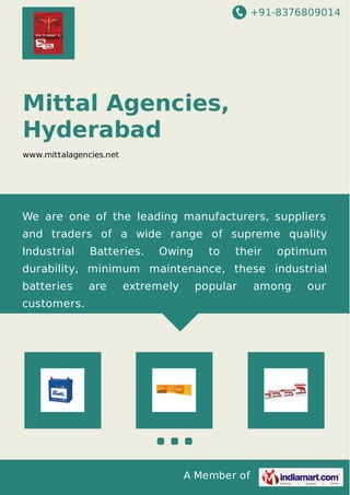 +91-8376809014
A Member of
Mittal Agencies,
Hyderabad
www.mittalagencies.net
We are one of the leading manufacturers, suppliers
and traders of a wide range of supreme quality
Industrial Batteries. Owing to their optimum
durability, minimum maintenance, these industrial
batteries are extremely popular among our
customers.
 