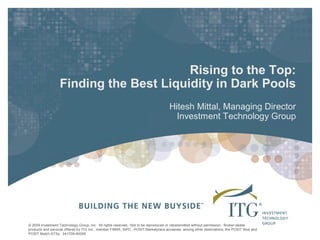 Rising to the Top: 
                  Finding the Best Liquidity in Dark Pools 
                                                                                    Hitesh Mittal, Managing Director 
                                                                                      Investment Technology Group




© 2009 Investment Technology Group, Inc.  All rights reserved.  Not to be reproduced or retransmitted without permission.  Broker­dealer 
products and services offered by ITG Inc., member FINRA, SIPC.  POSIT Marketplace accesses, among other destinations, the POSIT Now and 
POSIT Match ATSs.  041709­40099 
 