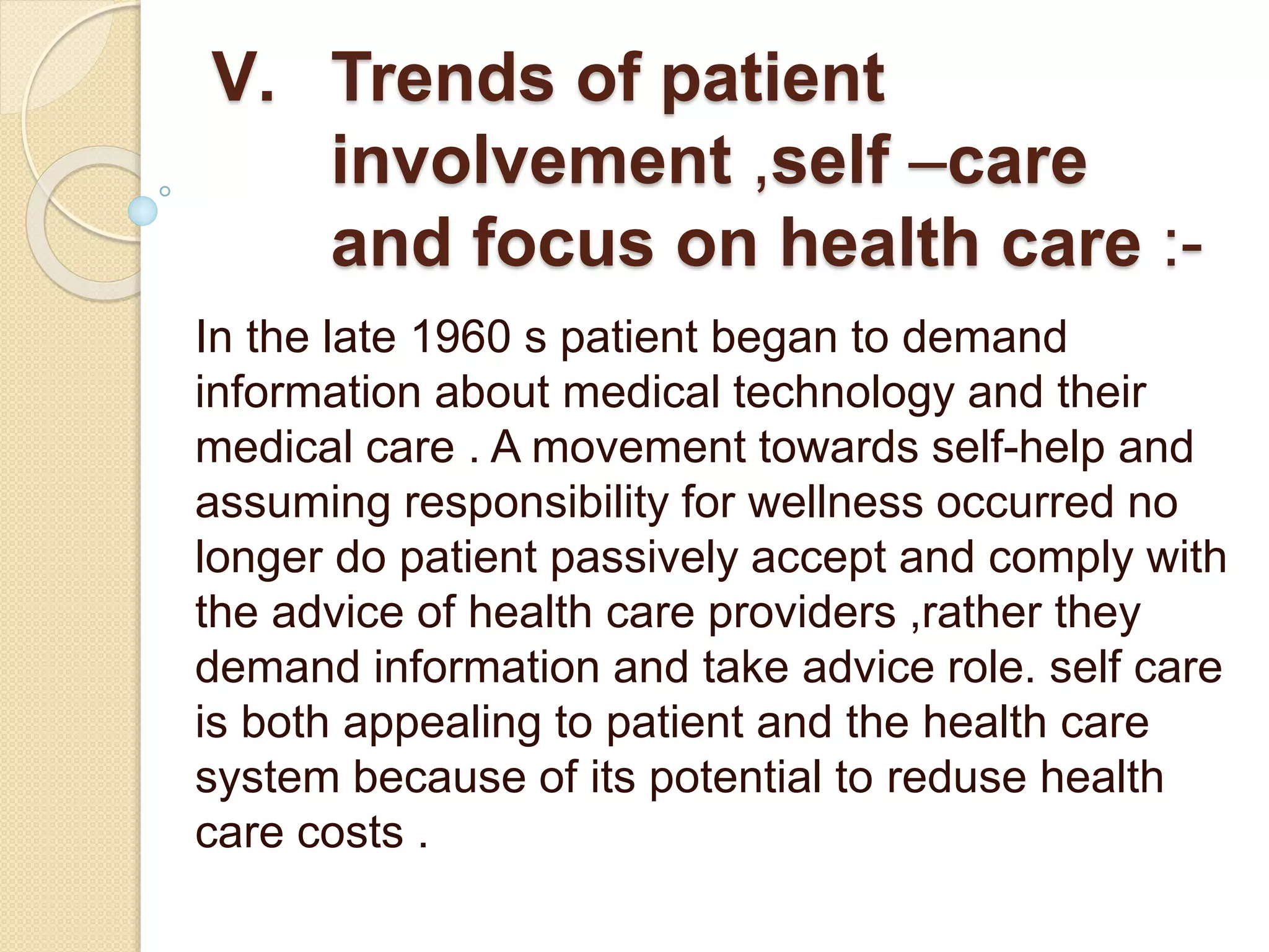 V. Trends of patient
involvement ,self –care
and focus on health care :-
In the late 1960 s patient began to demand
information about medical technology and their
medical care . A movement towards self-help and
assuming responsibility for wellness occurred no
longer do patient passively accept and comply with
the advice of health care providers ,rather they
demand information and take advice role. self care
is both appealing to patient and the health care
system because of its potential to reduse health
care costs .
 
