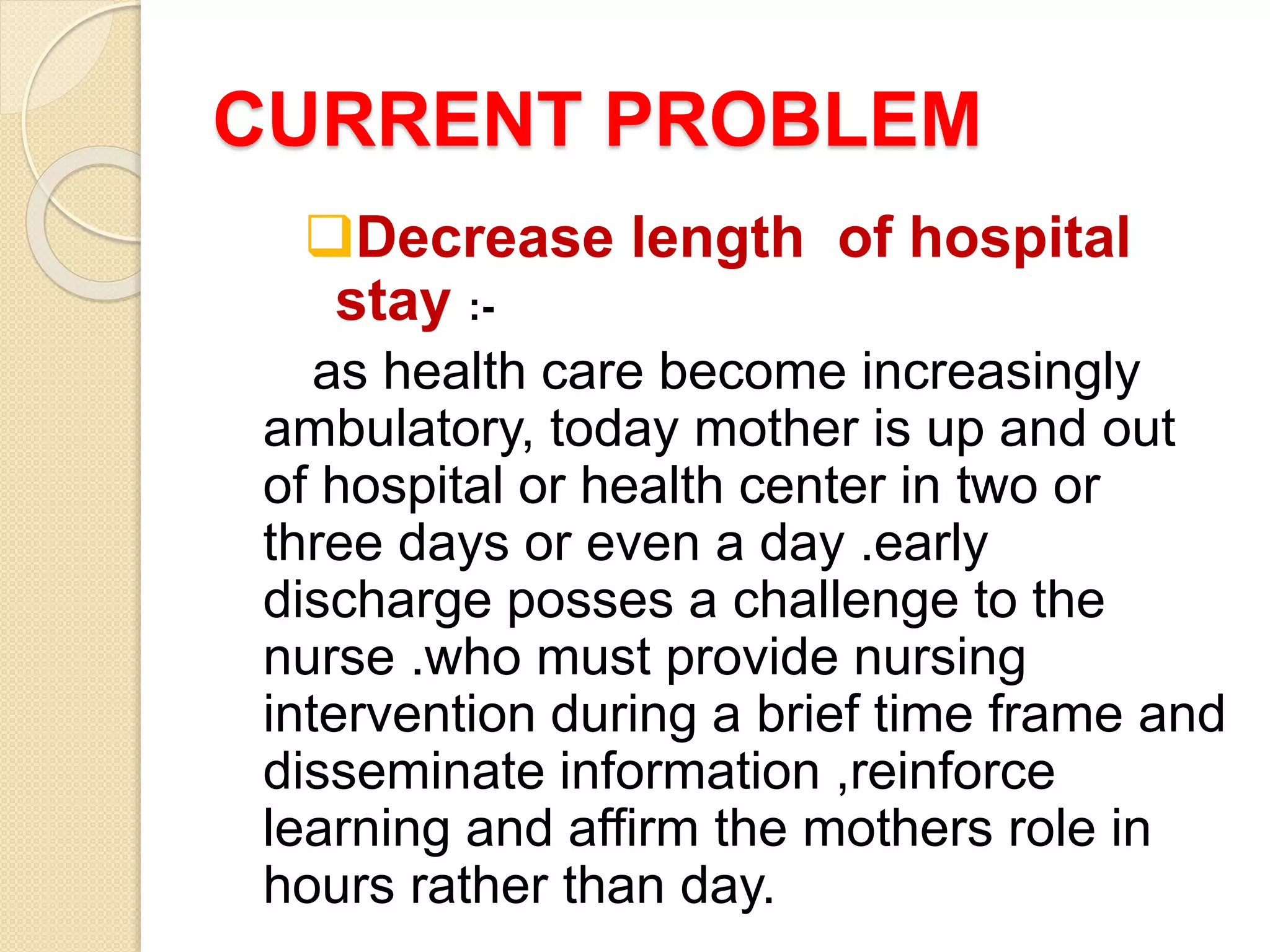 CURRENT PROBLEM
Decrease length of hospital
stay :-
as health care become increasingly
ambulatory, today mother is up and out
of hospital or health center in two or
three days or even a day .early
discharge posses a challenge to the
nurse .who must provide nursing
intervention during a brief time frame and
disseminate information ,reinforce
learning and affirm the mothers role in
hours rather than day.
 