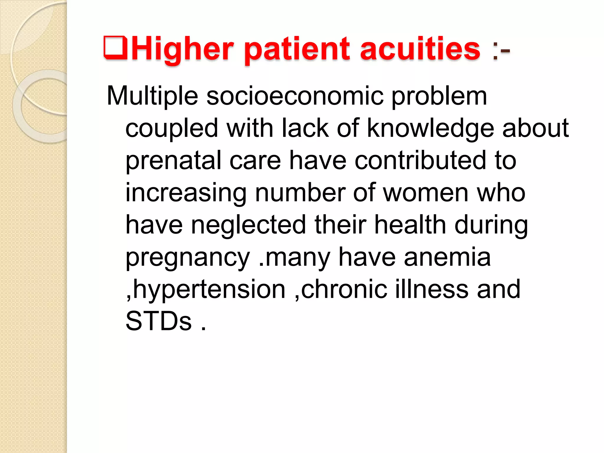 Higher patient acuities :-
Multiple socioeconomic problem
coupled with lack of knowledge about
prenatal care have contributed to
increasing number of women who
have neglected their health during
pregnancy .many have anemia
,hypertension ,chronic illness and
STDs .
 