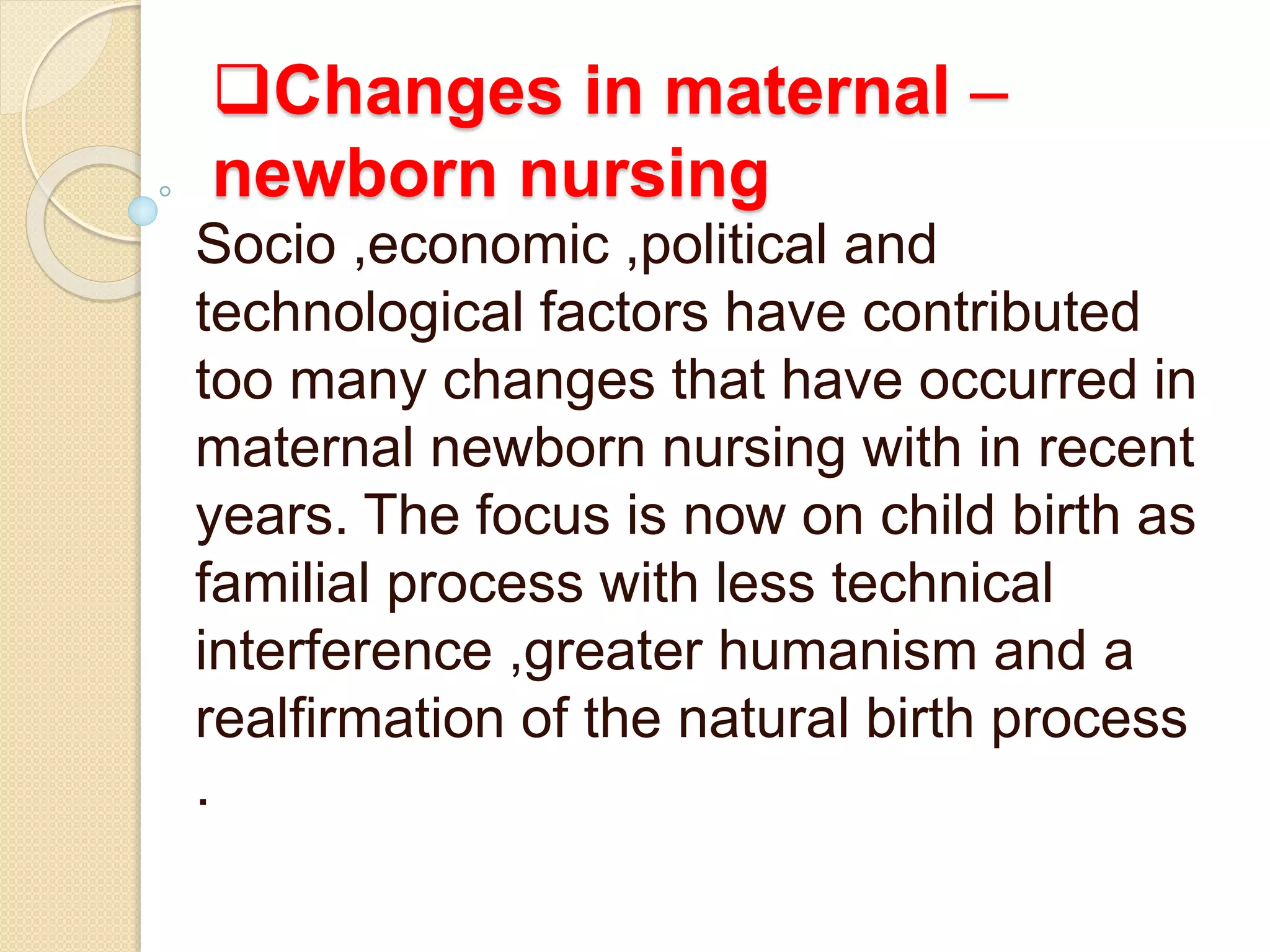 Changes in maternal –
newborn nursing
Socio ,economic ,political and
technological factors have contributed
too many changes that have occurred in
maternal newborn nursing with in recent
years. The focus is now on child birth as
familial process with less technical
interference ,greater humanism and a
realfirmation of the natural birth process
.
 