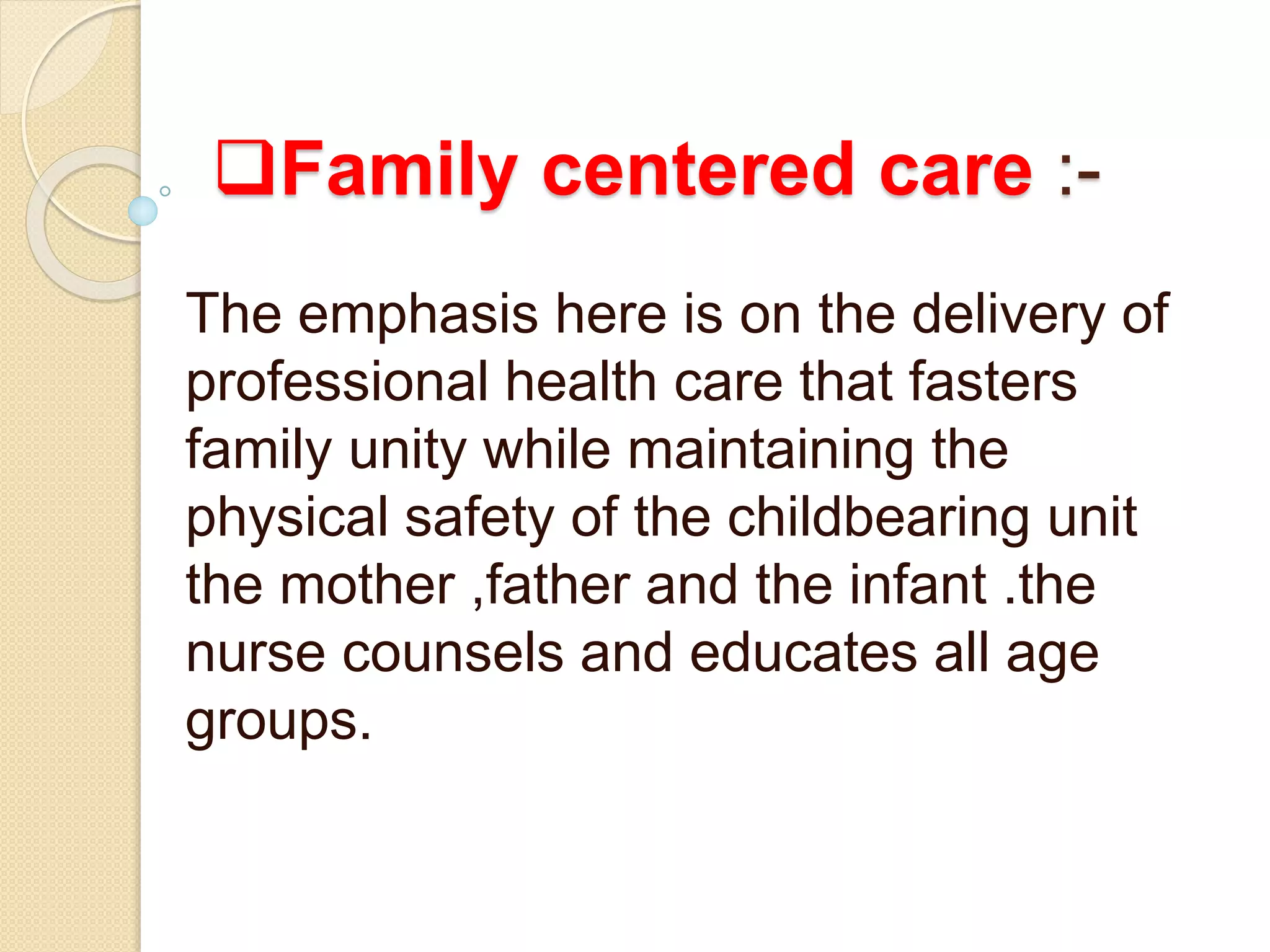 Family centered care :-
The emphasis here is on the delivery of
professional health care that fasters
family unity while maintaining the
physical safety of the childbearing unit
the mother ,father and the infant .the
nurse counsels and educates all age
groups.
 