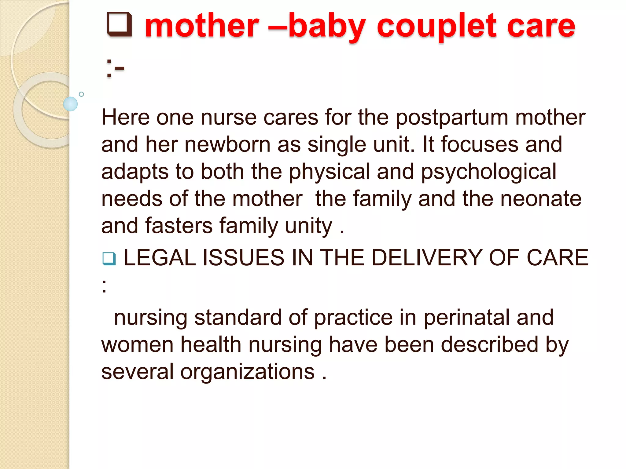  mother –baby couplet care
:-
Here one nurse cares for the postpartum mother
and her newborn as single unit. It focuses and
adapts to both the physical and psychological
needs of the mother the family and the neonate
and fasters family unity .
 LEGAL ISSUES IN THE DELIVERY OF CARE
:
nursing standard of practice in perinatal and
women health nursing have been described by
several organizations .
 