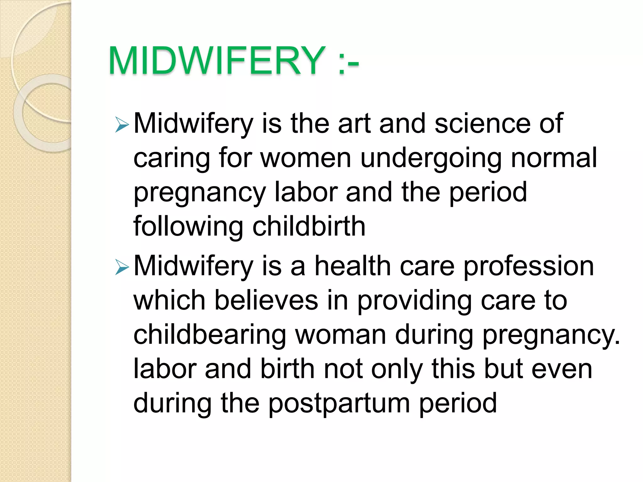 MIDWIFERY :-
Midwifery is the art and science of
caring for women undergoing normal
pregnancy labor and the period
following childbirth
Midwifery is a health care profession
which believes in providing care to
childbearing woman during pregnancy.
labor and birth not only this but even
during the postpartum period
 