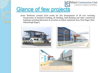 Glance of few projects
 Acme TelePower Limited (Civil works for Site Development of 28 acre including
   Construction of Sandwich building, AC Building, Staff Building and other commercial
   buildings including fabrication & errection at Sidcul, Industrial Area, Pant Nagar, Distt.
   Udhamsingh Nagar )
 