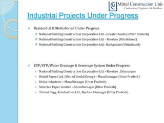 Industrial Projects Under Progress
 Residential & Multistoried Under Progress
     National Building Construction Corporation Ltd. –Greater Noida (Uttrar Pradesh)
     National Building Construction Corporation Ltd. - Roorkee (Uttrakhand)
     National Building Construction Corporation Ltd.- Kathgodam (Uttrakhand)




 ETP/STP/Water Drainage & Sewerage System Under Progress
       National Building Construction Corporation Ltd. - Roorkee , Saharanpur
       Bindal Papers Ltd. (Unit of Bindal Group) – Muzaffarnagar (Uttar Pradesh)
       Disha Industries – Muzaffarnagar (Uttar Pradesh)
       Silverton Paper Limited – Muzaffarnagar (Uttar Pradesh)
       Triveni Engg. & Industries Ltd., Noida – Raninagal (Uttar Pradesh)
 