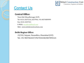 Contact Us
Central Office:
  Town Hall ,Muzaffarnagar (U.P)
  Tel: 0131-2437210, 2437944, +91-8474989999
  Fax: 0131-2437311
  E-MAIL: mcu@rediffmail.com
  Web : www.mittalconstructions.com


Delhi Region Office:
  19/332, Satyam, Vasundhra, Ghaziabad (U.P.)
  Tel: +91-9837064437,9927034340,9837894121
 