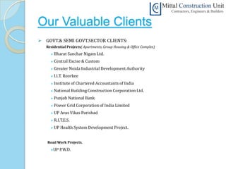 Our Valuable Clients
 GOVT.& SEMI GOVT.SECTOR CLIENTS:
   Residential Projects( Apartments, Group Housing & Office Complex)
        Bharat Sanchar Nigam Ltd.
        Central Excise & Custom
        Greater Noida Industrial Development Authority
        I.I.T. Roorkee
        Institute of Chartered Accountants of India
        National Building Construction Corporation Ltd.
        Punjab National Bank
        Power Grid Corporation of India Limited
        UP Avas Vikas Parishad
        R.I.T.E.S.
        UP Health System Development Project.


   Road Work Projects.
     UP    P.W.D.
 