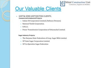 Our Valuable Clients
   GOVT.& SEMI GOVT.SECTOR CLIENTS:
    Commercial & Industrial Projects
         Indian Oil Corporation Limited ( Refinery Division)
         National Textile Corporation.
         O.N.G.C.
         Power Transmission Corporation of Uttaranchal Limited.


    Sugar Industry Projects
         The Haryana State Federation of Coop. Sugar Mills Limited.
         UP State Sugar Corporation Limited.
         UP Co-Operative Sugar Federation
 