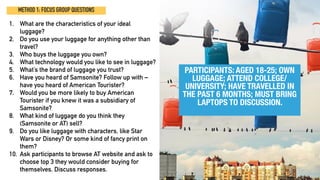METHOD 1: FOCUS GROUP QUESTIONS
1. What are the characteristics of your ideal
luggage?
2. Do you use your luggage for anything other than
travel?
3. Who buys the luggage you own?
4. What technology would you like to see in luggage?
5. What’s the brand of luggage you trust?
6. Have you heard of Samsonite? Follow up with –
have you heard of American Tourister?
7. Would you be more likely to buy American
Tourister if you knew it was a subsidiary of
Samsonite?
8. What kind of luggage do you think they
(Samsonite or AT) sell?
9. Do you like luggage with characters, like Star
Wars or Disney? Or some kind of fancy print on
them?
10. Ask participants to browse AT website and ask to
choose top 3 they would consider buying for
themselves. Discuss responses.
PARTICIPANTS: AGED 18-25; OWN
LUGGAGE; ATTEND COLLEGE/
UNIVERSITY; HAVE TRAVELLED IN
THE PAST 6 MONTHS; MUST BRING
LAPTOPS TO DISCUSSION.
 