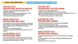 METHOD 1: FOCUS GROUP RESULTS
ALLISON MOHRFELD, AGE 21.
PREFERRED BRAND: TARGET?
“I don't care about brands much. Only that it's gonna last long.”
I put my other bags purses and shit inside when I'm not using -
so storage is a good use especially at college.
JAMIE FIELD, AGE 21.
PREFERRED BRAND: WHATEVER MY MOM BUYS
“Luggage a necessity. Something that people don’t care
enough to revolutionize.”
“American Tourister makes me think of adventure. I would
imagine them having lots of sturdy backpacks.
“I feel like kids would really like this brand.”
ALEX FONG, AGE 21.
REFERRED BRAND: LUIS VUITTON, RIMOWA
“Luggage should be classy and spacious.”
“I like that It's useful item because I use it for lots of things.”
“Something I need than just want, so I would spend a considerable amount on it.”
“Hell no. I would never buy from American Tourister.”
“I could gift the rolling suitcases to my little cousins.”
MICHAEL PHILBIN, AGE 21.
PREFERRED BRAND: NONE, REALLY.
“I was always an over the shoulder duffle bag guy myself until I
went to Japan and used a Rollie bag for the first time -changed
my life. It doesn't look as cool but god damn if it wasn't
convenient.”
“It was one of my first adult purchases.”
“Something I found worth investing in moving forward into my
adult life.”
ISABELLA BOLIVAR, AGE 21.
PREFERRED BRAND: SAMSONITE
“I buy the brands my parents use. And mostly they bought all my luggage
for me.”
“I put colored ribbons on them because they all look alike when I travel ,
and I travel a lot.”
“Samsonite is the one I use the most.”
BLAKE SNELLING, AGE 21.
PREFERRED BRAND: SAMSONITE
“I like Samsonite because they are useful bags and not hideous.”
“I don’t care about color and prints, really.”
“Luggage is not a valuable space for me to be self-expressive.”
“I would buy American Tourister now that you told me it’s part of
Samsonite.”
6 PARTICIPANTS, BOSTON UNIVERSITY STUDENTS
 