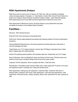 RiShi Apartments Zirakpur<br />Mittal Group with annual turnover of approx. Rs. 500 crore, after successfully completing various housing projects in Gurgaon, i.e. Tulip Garden, Cosmo Villa, Cosmo Floors Phase-II at Ardee City, Gurgaon, Royal Orchards and Ranch Castle on Delhi - Jaipur National highway, Rishi Apartments at Civil Lines Delhi and Rishi Apartments at Mohali-to name a few.Rishi Apartments at Mohali are having 120 Super Deluxe Luxury Apartments has been completed & handover to the allotters before schedule. <br />Facilities: -<br />Structure:  RCC framed structure<br />External Finish: Semi permanent, long lasting finish<br />Wall Finish: Internal walls plastered and painted with pleasing shades of oil bound distempers / emulsions.<br />Flooring:Marble/Vitrified flooring in the whole apartment including balconies. Kota stone in common passage and stairs.<br />Toilets:Dado up to 7quot;
-0quot;
 height of glazed / ceramic tiles CP fittings of standard brand. Wash Basin, English type W/C (whit/coloured).<br />Kitchen:Pre-polished granite platform with stainless steel sink. Glazed tiles up to 2'-0' height.<br />Doors & Windows: Skin moulded/Flush doors and frames of hard wood. Window frames and stutters of hard wood. Hardware fittings shall be aluminum power coated.<br />Cupboard: All the cupboards  will be complete with Mica / Teak face finish.<br />Electrification: Concealed cooper wiring for lights, fans, power plugs with TV points in all rooms and telephone points in drawing room, lobby and all bed rooms.<br />Rishi apartments, mittal group rishi apartment, 3 bedroom flats, 3 bedroom with store, 4 bedroom flats, 4 bedroom pent house, 3bhk apartments, 3 bhk with store apartments, 4 bhk  apartments, 4 bhk pent house, zirakpur property, flats for sale, apartments for sale, property for sale   <br />