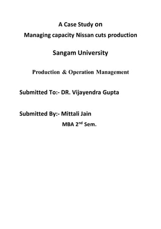 A Case Study on
Managing capacity Nissan cuts production
Sangam University
Production & Operation Management
Submitted To:- DR. Vijayendra Gupta
Submitted By:- Mittali Jain
MBA 2nd
Sem.
 