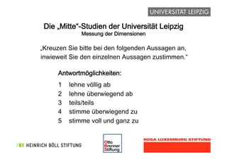 !
Die „Mitte“-Studien der Universität Leipzig
Messung der Dimensionen
„Kreuzen Sie bitte bei den folgenden Aussagen an,
inwieweit Sie den einzelnen Aussagen zustimmen.“
Antwortmöglichkeiten:
1 lehne völlig ab
2 lehne überwiegend ab
3 teils/teils
4 stimme überwiegend zu
5 stimme voll und ganz zu
 