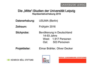 !
Die „Mitte“-Studien der Universität Leipzig
Repräsentativerhebung 2016
Datenerhebung: USUMA (Berlin)
Zeitraum: Frühjahr 2016
Stichprobe: Bevölkerung in Deutschland 
14-93 Jahre 
West: 1.917 Personen 
Ost: 503 Personen
Projektleiter: Elmar Brähler, Oliver Decker
 