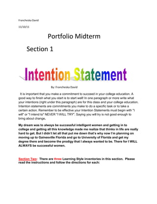 Francheska David

11/10/11


                      Portfolio Midterm
      Section 1




                        By: Francheska David

 It is important that you make a commitment to succeed in your college education. A
good way to finish what you start is to start well! In one paragraph or more write what
your intentions (right under this paragraph) are for this class and your college education.
Intention statements are commitments you make to do a specific task or to take a
certain action. Remember to be effective your Intention Statements must begin with "I
will" or "I intend to" NEVER "I WILL TRY". Saying you will try is not good enough to
bring about change.

My dream was to always be successful intelligent women and getting in to
college and getting all this knowledge made me realize that thinks in life are really
hard to get. But I didn’t let all that put me down that’s why now I’m planning on
moving up to Gainesville Florida and go to University of Florida and get my
degree there and become the prodigy that I always wanted to be. There for I WILL
ALWAYS be successful women.



Section Two: There are three Learning Style inventories in this section. Please
read the instructions and follow the directions for each:
 