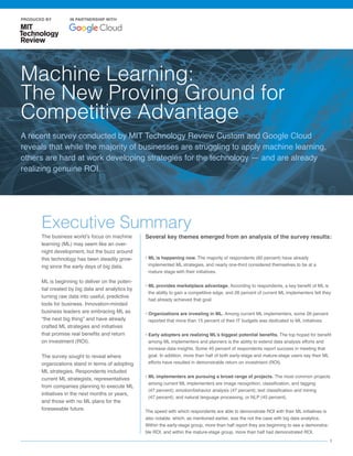 1
The business world’s focus on machine
learning (ML) may seem like an over-
night development, but the buzz around
this technology has been steadily grow-
ing since the early days of big data.
ML is beginning to deliver on the poten-
tial created by big data and analytics by
turning raw data into useful, predictive
tools for business. Innovation-minded
business leaders are embracing ML as
“the next big thing” and have already
crafted ML strategies and initiatives
that promise real benefits and return
on investment (ROI).
The survey sought to reveal where
organizations stand in terms of adopting
ML strategies. Respondents included
current ML strategists, representatives
from companies planning to execute ML
initiatives in the next months or years,
and those with no ML plans for the
foreseeable future.
• ML is happening now. The majority of respondents (60 percent) have already
implemented ML strategies, and nearly one-third considered themselves to be at a
mature stage with their initiatives.
• ML provides marketplace advantage. According to respondents, a key benefit of ML is
the ability to gain a competitive edge, and 26 percent of current ML implementers felt they
had already achieved that goal.
• Organizations are investing in ML. Among current ML implementers, some 26 percent
reported that more than 15 percent of their IT budgets was dedicated to ML initiatives.
• Early adopters are realizing ML’s biggest potential benefits. The top hoped for benefit
among ML implementers and planners is the ability to extend data analysis efforts and
increase data insights. Some 45 percent of respondents report success in meeting that
goal. In addition, more than half of both early-stage and mature-stage users say their ML
efforts have resulted in demonstrable return on investment (ROI).
• ML implementers are pursuing a broad range of projects. The most common projects
among current ML implementers are image recognition, classification, and tagging
(47 percent); emotion/behavior analysis (47 percent); text classification and mining
(47 percent); and natural language processing, or NLP (45 percent).
The speed with which respondents are able to demonstrate ROI with their ML initiatives is
also notable, which, as mentioned earlier, was the not the case with big data analytics.
Within the early-stage group, more than half report they are beginning to see a demonstra-
ble ROI, and within the mature-stage group, more than half had demonstrated ROI.
Several key themes emerged from an analysis of the survey results:
Executive Summary
Machine Learning:
The New Proving Ground for
Competitive Advantage
A recent survey conducted by MIT Technology Review Custom and Google Cloud
reveals that while the majority of businesses are struggling to apply machine learning,
others are hard at work developing strategies for the technology — and are already
realizing genuine ROI.
PRODUCED BY IN PARTNERSHIP WITH
 