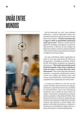 10
CEO da Microsoft em 2001, Steve Ballmer
dispensou a retórica diplomática típica dos
executivos para dizer o que pensava dos serviços
Open Source à época. “O Linux é um câncer que
se agarra a todas as propriedades intelectuais
assim que as toca”, afirmou o então chefe da
gigante de tecnologia. Anos depois, a reviravolta:
após promover a abertura de seus códigos em
diferentessoluçõeseconcluiracompradoGithub,
a Microsoft reconheceu que poderia ter abraçado
o código livre há muito tempo.
Em uma conferência online organizada em
maio de 2020 pelo Laboratório de Ciência da
Computação e Inteligência Artificial (CSAIL)
do MIT, Brad Smith, presidente da companhia,
afirmou que a “Microsoft estava do lado errado
da história quando o Open Source explodiu no
início do século, e eu posso dizer isso sobre
mim mesmo”. Mas como sempre há tempo para
aprender, a companhia gradualmente passou
a abrir seus códigos nos últimos anos, com
serviços como PowerShell, Visual Studio Code e
a plataforma de computação em nuvem Azure.
A compra do GitHub em 2018 foi um dos
maiores símbolos desse processo de mudança:
atualmente, a plataforma conta com 40 milhões
de desenvolvedores ativos que diariamente
colaboram com a adição de novas linhas de
código e repositórios, participando de projetos
abertos ou privados. Cofundador do GitHub, Chris
Wanstrath afirmou na época da negociação que
nãofaziamaissentidoquecódigoabertoegrandes
empresas não falassem a mesma língua. Para
garantir a liberdade dos projetos e conquistar a
confiança da comunidade de códigos abertos, a
Microsoft manteve o GitHub independente.
UNIÃOENTRE
MUNDOS
 