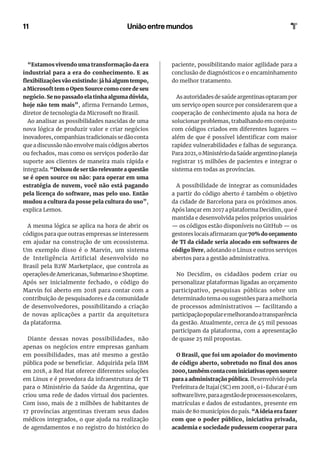 11 União entre mundos
“Estamos vivendo uma transformação da era
industrial para a era do conhecimento. E as
flexibilizações vão existindo: já há algum tempo,
a Microsoft tem o Open Source como core de seu
negócio. Se no passado ela tinha alguma dúvida,
hoje não tem mais”, afirma Fernando Lemos,
diretor de tecnologia da Microsoft no Brasil.
Ao analisar as possibilidades nascidas de uma
nova lógica de produzir valor e criar negócios
inovadores, companhias tradicionais se dão conta
que a discussão não envolve mais códigos abertos
ou fechados, mas como os serviços poderão dar
suporte aos clientes de maneira mais rápida e
integrada. “Deixou de ser tão relevante a questão
se é open source ou não: para operar em uma
estratégia de nuvem, você não está pagando
pela licença do software, mas pelo uso. Então
mudou a cultura da posse pela cultura do uso”,
explica Lemos.
A mesma lógica se aplica na hora de abrir os
códigos para que outras empresas se interessem
em ajudar na construção de um ecossistema.
Um exemplo disso é o Marvin, um sistema
de Inteligência Artificial desenvolvido no
Brasil pela B2W Marketplace, que controla as
operações de Americanas, Submarino e Shoptime.
Após ser inicialmente fechado, o código do
Marvin foi aberto em 2018 para contar com a
contribuição de pesquisadores e da comunidade
de desenvolvedores, possibilitando a criação
de novas aplicações a partir da arquitetura
da plataforma.
Diante dessas novas possibilidades, não
apenas os negócios entre empresas ganham
em possibilidades, mas até mesmo a gestão
pública pode se beneficiar. Adquirida pela IBM
em 2018, a Red Hat oferece diferentes soluções
em Linux e é provedora da infraestrutura de TI
para o Ministério da Saúde da Argentina, que
criou uma rede de dados virtual dos pacientes.
Com isso, mais de 2 milhões de habitantes de
17 províncias argentinas tiveram seus dados
médicos integrados, o que ajuda na realização
de agendamentos e no registro do histórico do
paciente, possibilitando maior agilidade para a
conclusão de diagnósticos e o encaminhamento
do melhor tratamento.
As autoridades de saúde argentinas optaram por
um serviço open source por considerarem que a
cooperação de conhecimento ajuda na hora de
solucionar problemas, trabalhando em conjunto
com códigos criados em diferentes lugares —
além de que é possível identificar com maior
rapidez vulnerabilidades e falhas de segurança.
Para2021,oMinistériodaSaúdeargentinoplaneja
registrar 15 milhões de pacientes e integrar o
sistema em todas as províncias.
A possibilidade de integrar as comunidades
a partir do código aberto é também o objetivo
da cidade de Barcelona para os próximos anos.
Após lançar em 2017 a plataforma Decidim, que é
mantida e desenvolvida pelos próprios usuários
— os códigos estão disponíveis no GitHub — os
gestoreslocaisafirmaramque70%doorçamento
de TI da cidade seria alocado em softwares de
código livre, adotando o Linux e outros serviços
abertos para a gestão administrativa.
No Decidim, os cidadãos podem criar ou
personalizar plataformas ligadas ao orçamento
participativo, pesquisas públicas sobre um
determinado tema ou sugestões para a melhoria
de processos administrativos — facilitando a
participaçãopopularemelhorandoatransparência
da gestão. Atualmente, cerca de 45 mil pessoas
participam da plataforma, com a apresentação
de quase 25 mil propostas.
O Brasil, que foi um apoiador do movimento
de código aberto, sobretudo no final dos anos
2000,tambémcontacominiciativasopensource
para a administração pública. Desenvolvido pela
Prefeitura de Itajaí (SC) em 2008, o i-Educar é um
softwarelivre,paraagestãodeprocessosescolares,
matrículas e dados de estudantes, presente em
mais de 80 municípios do país. “A ideia era fazer
com que o poder público, iniciativa privada,
academia e sociedade pudessem cooperar para
 