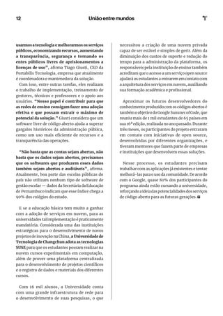 12 União entre mundos
usarmos a tecnologia e melhorarmos os serviços
públicos, economizando recursos, aumentando
a transparência, segurança e tornando os
entes públicos livres de aprisionamentos a
licenças de uso”, afirma Tiago Giusti, CEO da
Portabilis Tecnologia, empresa que atualmente
é coordenadora e mantenedora da solução.
Com isso, entre outras tarefas, eles realizam
o trabalho de implementação, treinamento de
gestores, técnicos e professores e o apoio aos
usuários. “Nosso papel é contribuir para que
as redes de ensino consigam fazer uma adoção
efetiva e que possam extrair o máximo de
potencial da solução.” Giusti considera que um
software livre de código aberto ajuda a superar
gargalos históricos da administração pública,
como um uso mais eficiente de recursos e a
transparência das operações.
“Não basta que as contas sejam abertas, não
basta que os dados sejam abertos, precisamos
que os softwares que produzem esses dados
também sejam abertos e auditáveis”, afirma.
Atualmente, boa parte das escolas públicas do
país não utilizam nenhum tipo de software de
gestão escolar — dados da Secretária da Educação
de Pernambuco indicam que esse índice chega a
90% dos colégios do estado.
E se a educação básica tem muito a ganhar
com a adoção de serviços em nuvem, para as
universidades tal implementação é praticamente
mandatória. Considerada uma das instituições
estratégicas para o desenvolvimento de novos
projetos de inovação na China, a Universidade de
Tecnologia de Changchun adota as tecnologias
SUSE para que os estudantes possam realizar na
nuvem cursos experimentais em computação,
além de prover uma plataforma centralizada
para o desenvolvimento de projetos científicos
e o registro de dados e materiais dos diferentes
cursos.
Com 16 mil alunos, a Universidade conta
com uma grande infraestrutura de rede para
o desenvolvimento de suas pesquisas, o que
necessitou a criação de uma nuvem privada
capaz de ser estável e simples de gerir. Além da
diminuição dos custos de suporte e redução do
tempo para a administração da plataforma, os
responsáveis pela instituição de ensino também
acreditam que o acesso a um serviço open source
ajudará os estudantes a entrarem em contato com
a arquitetura dos serviços em nuvem, auxiliando
sua formação acadêmica e profissional.
Aproximar os futuros desenvolvedores do
conhecimentoproduzidocomoscódigosabertosé
tambémoobjetivodoGoogleSummerofCode,que
reuniu mais de 1 mil estudantes de 65 países em
sua 16ª edição, realizada no ano passado. Durante
três meses, os participantes do projeto entraram
em contato com iniciativas de open source,
desenvolvidas por diferentes organizações, e
tiveram mentores que fazem parte de empresas
e instituições que desenvolvem essas soluções.
Nesse processo, os estudantes precisam
trabalhar com as aplicações já existentes e tentar
melhorá-las para o uso da comunidade. De acordo
com o Google, quase 80% dos participantes do
programa ainda estão cursando a universidade,
reforçandoaideiadaspotencialidadesdosserviços
de código aberto para as futuras gerações.
 
