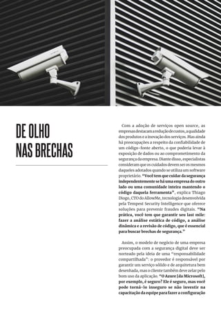 DEOLHO
NASBRECHAS
Com a adoção de serviços open source, as
empresasdestacamareduçãodecustos,aqualidade
dos produtos e a inovação dos serviços. Mas ainda
há preocupações a respeito da confiabilidade de
um código-fonte aberto, o que poderia levar à
exposição de dados ou ao comprometimento da
segurança da empresa. Diante disso, especialistas
consideramqueoscuidadosdevemserosmesmos
daqueles adotados quando se utiliza um software
proprietário. “Você tem que cuidar da segurança
independentemente se há uma empresa do outro
lado ou uma comunidade inteira mantendo o
código daquela ferramenta”, explica Thiago
Diogo, CTO do AllowMe, tecnologia desenvolvida
pela Tempest Security Intelligence que oferece
soluções para prevenir fraudes digitais. “Na
prática, você tem que garantir seu last mile:
fazer a análise estática de código, a análise
dinâmica e a revisão de código, que é essencial
para buscar brechas de segurança.”
Assim, o modelo de negócio de uma empresa
preocupada com a segurança digital deve ser
norteado pela ideia de uma “responsabilidade
compartilhada”: o provedor é responsável por
garantir um serviço sólido e de arquitetura bem
desenhada, mas o cliente também deve zelar pelo
bom uso da aplicação. “O Azure [da Microsoft],
por exemplo, é seguro? Ele é seguro, mas você
pode torná-lo inseguro se não investir na
capacitação da equipe para fazer a configuração
 