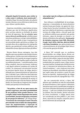 14 De olho nas brechas
uma equipe capaz de configurar as ferramentas
adequadamente.”
Para reforçar a confiabilidade da tecnologia,
empresas e comunidades de desenvolvedores
uniram forças para fundar, em agosto de 2020,
a Open Source Security Foundation (Open SSF),
que tem o objetivo de aprimorar a segurança dos
serviços de código aberto e discutir quais são
as melhores práticas para garantir uma gestão
eficiente, capaz de proteger os clientes e os
demais utilizadores das aplicações. Fazem parte
da iniciativa empresas como IBM, Microsoft,
Google, Intel, SUSE e Red Hat, além do GitHub
e da Linux Foundation, que apoia projetos para
o desenvolvimento de tecnologias Open Source
e foi uma das gestoras da ideia.
A Open SSF entende que os produtos
desenvolvidos em código aberto devem ser
capazesdecontarcomumaestruturadesegurança
cada vez mais sólida e capaz de antecipar falhas.
Diante disso, a fundação reunirá diretrizes
estabelecidas por projetos como o Open Source
Security Coalition, fundado pelo GitHub Security
Lab, e a Iniciativa de Infraestrutura Básica, da
Linux Foundation — esta, criada em 2014 como
resposta ao HeartBleed, uma falha de segurança
que expôs dados de usuários a partir de uma
brecha no OpenSSL, implementação de código
aberto dos protocolos de criptografia SSL e TLS.
Em seu comunicado inicial, a Open SSF
afirmou que trabalhará ao lado da comunidade
de desenvolvedores e dará suporte a diferentes
iniciativas open source consideradas estratégicas
por serem utilizadas diariamente por milhões de
pessoas — todo esse trabalho ficará disponível
no GitHub. Para Jim Zemlin, diretor executivo
da Linux Foundation, o código aberto deve
ser considerado um bem público e, por conta
disso, necessita de soluções conjuntas para o
desenvolvimento de inovações.
adequada daquela ferramenta, para avaliar se
o data center é resiliente, bem monitorado”,
considera Diogo. Em uma ilustração, não adianta
instalar câmeras e cercas elétricas ao redor da sua
casa e deixar o portão aberto.
Empresas consultadas e especialistas no tema
afirmam que não há diferença significativa
entre serviços abertos ou fechados do ponto
de vista da segurança. Mas as soluções open
source oferecem um diferencial: a eficiência para
solucionar problemas e corrigir vulnerabilidades
tende a ser mais rápida, já que a transparência
na comunidade ajuda a aprimorar os códigos. Um
exemplo disso são os algoritmos de criptografia
abertos, que passam por revisões públicas e são
submetidos a testes rigorosos em busca de falhas.
Mesmo diante dessas vantagens, isso não
significa que esses produtos não estejam imunes
a falhas graves. Um dos casos mais emblemáticos
aconteceu em 2017, quando um ataque à empresa
americana de crédito Equifax expôs os dados de
145 milhões de pessoas — com informações como
nome completo, data de nascimento, endereço
e até alguns números completos de cartões de
crédito. Os criminosos encontraram brechas
na estrutura Apache Struts, de código aberto e
utilizado para o desenvolvimento de aplicativos
Java. O detalhe é que a falha fora detectada dois
meses antes da invasão, mas a equipe técnica do
Equifax não realizou a atualização do serviço. O
caso foi tão grave que o CEO da empresa, Richard
Smith, foi convocado ao Congresso dos Estados
Unidos para prestar esclarecimentos.
“Na prática, o fato de ser open source não
garante a segurança, mas reduz a probabilidade
de um problema muito grande demorar a ser
corrigido. Então é muito importante estar atento
à comunidade, fazendo atualizações constantes
do seu parque de softwares”, diz Thiago Diogo.
“O momento da contratação é muito relevante
paraentendercomoosdadossãocriptografados,
como são implementadas a separação de
responsabilidades no time e a capacitação, com
 