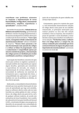 16
contribuem com problemas existentes
ou inspiram a implementação de novas
funcionalidades.Ocódigoaberto,extremamente
colaborativo, amplifica experiências e
aprendizados”, considera Wible.
Em outubro do ano passado, oNubank abriu sua
biblioteca de machine learning, que foi batizada
deFklearn.Comfocoemprogramaçãofuncional,a
ferramentaestádisponívelnoGitHubeabertapara
a colaboração de desenvolvedores. “Com o open
source, conseguimos dividir conhecimento de
umaformamenosabstrata”,afirmaocofundador
da empresa. “Nossos times passaram a ter
uma documentação mais apurada dos códigos
e a refinar as linhas de programação: como
o conhecimento é compartilhado apenas por
meio do conteúdo dos projetos, a documentação
dos códigos precisa ser detalhada para receber
contribuições assertivas e enriquecedoras.”
A percepção dos benefícios concretos do open
source para acelerar os negócios e promover a
inovação também são responsáveis por superar
alguns desafios, apontados por consultores
e especialistas de mercado, em relação à
implementação de serviços abertos, como a
necessidade de melhorias em materiais de
treinamento para a capacitação dos times, a
compatibilidade das aplicações e um suporte
imediato em caso de problema ou dúvidas, no
dia a dia da operação.
Ainda assim, a comunidade de desenvolvedores
entende que essas questões fazem parte de uma
curva de aprendizado que logo será atendida,
já que os softwares abertos estão cada vez mais
inseridos nas cadeias globais de valor: serviços
livres e de código aberto são parte de 80 a 90%
de qualquer software moderno, de acordo com
estimativas da Linux Foundation. Com o auxílio
do Laboratório de Inovação Científica de Harvard
(LISH), a instituição divulgou uma pesquisa em
dezembro do ano passado com comunidades de
desenvolvedores de todo o planeta, revelando
quais são as inspirações de quem trabalha com
serviços Open Source.
Curiosamente, apesar de a maioria dos quase
1,2 mil entrevistados desenvolverem soluções
de código aberto como parte de seu trabalho
remunerado, as principais motivações para
realizar projetos na área não têm relação
econômica: entre as respostas, eles ressaltam o
prazer de aprender e serem desafiados a tomar
decisões criativas para contribuir com melhorias e
novas soluções. “No final das contas, o software
livre e de código aberto é, e sempre foi, um
esforço conduzido pela comunidade que levou
ao desenvolvimento de alguns dos pilares mais
importantesdaeconomiamoderna”,escreveram
os autores do estudo.
Inovar e aprender
 