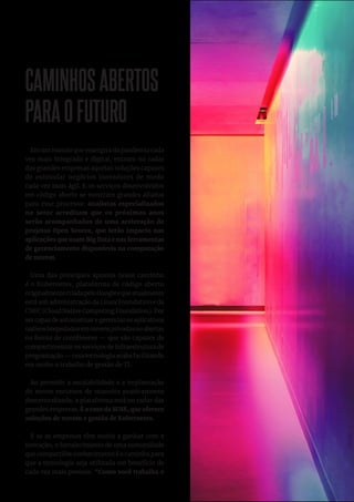 17
CAMINHOSABERTOS
PARAOFUTURO
Em um mundo que emergirá da pandemia cada
vez mais integrado e digital, entram no radar
das grandes empresas aquelas soluções capazes
de estimular negócios inovadores de modo
cada vez mais ágil. E os serviços desenvolvidos
em código aberto se mostram grandes aliados
para esse processo: analistas especializados
no setor acreditam que os próximos anos
serão acompanhados de uma aceleração de
projetos Open Source, que terão impacto nas
aplicações que usam Big Data e nas ferramentas
de gerenciamento disponíveis na computação
de nuvem.
Uma das principais apostas nesse caminho
é o Kubernetes, plataforma de código aberto
originalmentecriadapeloGoogleequeatualmente
está sob administração da Linux Foundation e da
CNFC (Cloud Native Computing Foundation). Por
sercapazdeautomatizaregerenciarosaplicativos
nativoshospedadosemnuvensprivadasouabertas
na forma de contêineres — que são capazes de
compartimentar os serviços de infraestrutura de
programação — essa tecnologia acaba facilitando
em muito o trabalho de gestão de TI.
Ao permitir a escalabilidade e a implantação
de novos recursos de maneira praticamente
descentralizada, a plataforma está no radar das
grandes empresas. É o caso da SUSE, que oferece
soluções de nuvem e gestão de Kubernetes.
E se as empresas têm muito a ganhar com a
inovação, o fortalecimento de uma comunidade
que compartilhe conhecimento é o caminho para
que a tecnologia seja utilizada em benefício de
cada vez mais pessoas. “Como você trabalha o
 