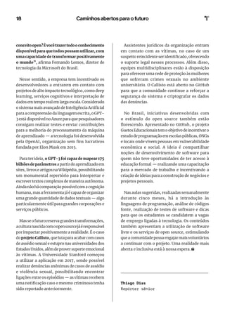 18
conceitoopen?Évocêtrazertodooconhecimento
disponível para que todos possam utilizar, com
uma capacidade de transformar positivamente
o mundo”, afirma Fernando Lemos, diretor de
tecnologia da Microsoft do Brasil.
Nesse sentido, a empresa tem incentivado os
desenvolvedores a entrarem em contato com
projetos de alto impacto tecnológico, como deep
learning, serviços cognitivos e interpretação de
dados em tempo real em larga escala. Considerado
o sistema mais avançado de Inteligência Artificial
para a compreensão da linguagem escrita, o GPT-
3 está disponível no Azure para que pesquisadores
consigam realizar testes e enviar contribuições
para a melhoria do processamento da máquina
de aprendizado — a tecnologia foi desenvolvida
pela OpenAI, organização sem fins lucrativos
fundada por Elon Musk em 2015.
Para ter ideia, o GPT-3 foi capaz de mapear 175
bilhõesdeparâmetrosapartirdoaprendizadoem
sites, livros e artigos na Wikipédia, possibilitando
um monumental repertório para interpretar e
escrever textos complexos de maneira autônoma.
Ainda não há comparação possível com a cognição
humana, mas a ferramenta já é capaz de organizar
uma grande quantidade de dados textuais — algo
particularmente útil para grandes corporações e
serviços públicos.
Masseofuturoreservagrandestransformações,
aculturanascidacomoopensourcejáéresponsável
por impactar positivamente a realidade. É o caso
doprojetoCallisto,quelutaparaacabarcomcasos
de assédio sexual e estupro nas universidades dos
EstadosUnidos,alémdeproversuporteemocional
às vítimas. A Universidade Stanford começou
a utilizar a aplicação em 2017, sendo possível
realizar denúncias anônimas de casos de assédio
e violência sexual, possibilitando encontrar
ligações entre os episódios — as vítimas recebem
uma notificação caso o mesmo criminoso tenha
sido reportado anteriormente.
Assistentes jurídicos da organização entram
em contato com as vítimas, no caso de um
suspeito reincidente ser identificado, oferecendo
o suporte legal nesses processos. Além disso,
equipes multidisciplinares estão à disposição
para oferecer uma rede de proteção às mulheres
que sofreram crimes sexuais no ambiente
universitário. O Callisto está aberto no GitHub
para que a comunidade continue a reforçar a
segurança do sistema e criptografar os dados
das denúncias.
No Brasil, iniciativas desenvolvidas com
o estímulo do open source também estão
florescendo. Apresentado no GitHub, o projeto
GuetosEducacionaistemoobjetivodeincentivaro
estudodeprogramaçãoemescolaspúblicas,ONGs
e locais onde vivem pessoas em vulnerabilidade
econômica e social. A ideia é compartilhar
noções de desenvolvimento de software para
quem não teve oportunidades de ter acesso à
educação formal — realizando uma capacitação
para o mercado de trabalho e incentivando a
criação de ideias para a construção de negócios e
projetos pessoais.
Nas aulas sugeridas, realizadas semanalmente
durante cinco meses, há a introdução às
linguagens de programação, análise de códigos
fonte, realização de testes de software e dicas
para que os estudantes se candidatem a vagas
de emprego ligadas à tecnologia. Os conteúdos
também apresentam a utilização de software
livre e os serviços de open source, estimulando
que a comunidade possa engajar mais voluntários
a continuar com o projeto. Uma realidade mais
aberta e inclusiva está à nossa espera.
Thiago Dias
Repórter sênior
Caminhos abertos para o futuro
 