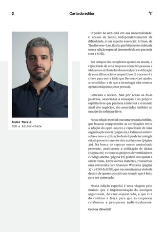 2
André Miceli
CEO e Editor-chefe
Carta do editor
O poder da web está em sua universalidade.
O acesso de todos, independentemente da
dificuldade, é um aspecto essencial. A frase, de
Tim Berners-Lee, ilustra perfeitamente a ideia da
nossa edição especial desenvolvida em parceria
com a SUSE.
Em tempos tão complexos quanto os atuais, a
capacidade de uma empresa conectar pessoas e
ideiaséumatributofundamentalparaautilização
de seus diferenciais competitivos. E o acesso é a
chave para outra ideia que Berners-Lee ajudou
a consolidar: a de que a tecnologia não conecta
apenas máquinas, mas pessoas.
Conexão e acesso. Não por acaso as duas
palavras, associadas à inovação e ao próprio
espírito livre que permeia a internet e o mundo
atual dos negócios, são associadas também ao
mundo do software livre.
Nossaediçãoespecialtrazumapesquisainédita,
que buscou compreender as correlações entre
a adoção do open-source e capacidade de uma
organização inovar (página 04). Falamos também
sobre como a utilização deste tipo de tecnologia
estará presente em veículos autônomos (página
30). Na busca de reparar nosso conturbado
presente, analisamos a utilização de dados
(página 06) e como os projetos de ventiladores
e código aberto (página 27) podem nos ajudar a
salvar vidas. Entre outras matérias, trouxemos
uma entrevista com Shannon Williams (página
37), o COO da SUSE, que nos mostra uma visão de
dentro de quem constrói um mundo que é feito
para ser conectado.
Nossa edição especial é uma viagem pelo
mundo que é implementação da anarquia
organizada, do caos orquestrado, e que tira
do coletivo a força para que as empresas
colaborem e prosperem individualmente.
Così sia. Divertiti!
 
