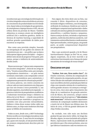 20
reconheceram que a tecnologia da informação em
circuitosintegradosestavaenvolvidaemumterço
do crescimento da produtividade nos EUA desde
1974.Quasetodasastecnologiasdequegostamos,
de smartphones a laptops baratos e GPS, são um
reflexo direto da previsão de Moore. Também
alimentou os avanços atuais em inteligência
artificial (IA) e medicina genética, dando às
técnicas de machine learning a capacidade de
analisar grandes quantidades de dados para
encontrar as respostas.
Mas como uma previsão simples, baseada
na extrapolação de um gráfico do número de
transistores por ano – um gráfico que na época
tinha apenas alguns pontos de dados – chegou a
definir meio século de progresso? Em parte, pelo
menos, porque a indústria de semicondutores
decidiu assim.
Mooreescreveuque“colocarmaiscomponentes
em circuitos integrados”, título de seu artigo de
1965, “levaria a maravilhas como, por exemplo,
computadores domésticos – ou pelo menos
terminais conectados a um computador central
– controles automáticos para automóveis e
equipamentos pessoais de comunicação portátil”.
Em outras palavras, seu roteiro consistia em
colocar cada vez mais transistores em chips para
que isso nos levasse à terra prometida. E, nas
décadasseguintes,essaindústriaemexpansão–o
governo e exércitos de pesquisadores acadêmicos
e industriais investiram tempo e dinheiro na
defesa da Lei de Moore – criando uma profecia
autorrealizável que mantinha o progresso no
caminho com uma precisão extraordinária.
Embora o ritmo desse avanço tenha caído nos
últimos anos, os chips mais modernos têm hoje
quase 50 bilhões de transistores.
Todos os anos, desde 2001, a MIT Technology
Review escolhe as 10 tecnologias inovadoras mais
importantes do ano. É uma lista de tecnologias
que, quase sem exceção, só são possíveis devido
aos avanços computacionais descritos pela Lei
de Moore.
Para alguns dos itens deste ano na lista, sua
conexão é óbvia: dispositivos de consumo,
incluindo relógios e telefones, com IA integrada;
atribuição de mudanças climáticas por meio de
modelagem computacional aprimorada e dados
coletados de sistemas globais de monitoramento
atmosférico; e satélites baratos e pequenos.
Outros avanços da lista, incluindo a supremacia
quântica, moléculas descobertas usando IA, e até
tratamentosantienvelhecimentoemedicamentos
hiper personalizados, existem graças, em grande
parte, ao poder computacional disponível
aos pesquisadores.
Mas o que acontecerá quando a lei de Moore
inevitavelmente chegar ao fim? Ou se, como
alguns suspeitam, ela já tiver morrido e já
estivermos funcionando com a fumaça do maior
mecanismo de tecnologia de nosso tempo?
Descanse em paz
“Acabou. Este ano, ficou muito claro”, diz
Charles Leiserson, cientista da computação do
MIT e pioneiro da computação paralela, em que
várioscálculossãorealizadossimultaneamente.A
mais nova fábrica da Intel, projetada para fabricar
chips com tamanho mínimo de 10 nanômetros,
sofreu grandes atrasos e só começou a entregá-
los em 2019, cinco anos após o lançamento dos
chips de 14 nanômetros da geração anterior.
A lei de Moore, diz Leiserson, sempre esteve
relacionada a taxa de progresso e “não estamos
mais nessa taxa”. Inúmeros outros importantes
cientistas de computação também declararam
a morte da Lei de Moore nos últimos anos. No
início de 2019, o CEO da grande fabricante de
chips Nvidia concordou.
Na verdade, tem sido mais um declínio
gradual do que uma morte súbita. Ao longo das
décadas, alguns, às vezes incluindo até o próprio
Moore, expressaram medo da possibilidade de
perceberem que o fim estava próximo, uma vez
que fabricar transistores cada vez menores era
Nós não estamos preparados para o fim da lei Moore
 