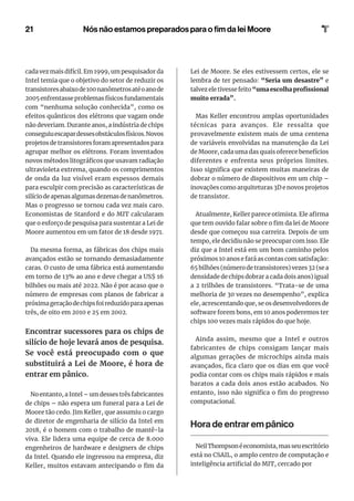 21
cada vez mais difícil. Em 1999, um pesquisador da
Intel temia que o objetivo do setor de reduzir os
transistoresabaixode100nanômetrosatéoanode
2005enfrentasseproblemasfísicosfundamentais
com “nenhuma solução conhecida”, como os
efeitos quânticos dos elétrons que vagam onde
não deveriam. Durante anos, a indústria de chips
conseguiuescapardessesobstáculosfísicos.Novos
projetos de transistores foram apresentados para
agrupar melhor os elétrons. Foram inventados
novos métodos litográficos que usavam radiação
ultravioleta extrema, quando os comprimentos
de onda da luz visível eram espessos demais
para esculpir com precisão as características de
silíciodeapenasalgumasdezenasdenanômetros.
Mas o progresso se tornou cada vez mais caro.
Economistas de Stanford e do MIT calcularam
que o esforço de pesquisa para sustentar a Lei de
Moore aumentou em um fator de 18 desde 1971.
Da mesma forma, as fábricas dos chips mais
avançados estão se tornando demasiadamente
caras. O custo de uma fábrica está aumentando
em torno de 13% ao ano e deve chegar a US$ 16
bilhões ou mais até 2022. Não é por acaso que o
número de empresas com planos de fabricar a
próximageraçãodechipsfoireduzidoparaapenas
três, de oito em 2010 e 25 em 2002.
Encontrar sucessores para os chips de
silício de hoje levará anos de pesquisa.
Se você está preocupado com o que
substituirá a Lei de Moore, é hora de
entrar em pânico.
No entanto, a Intel – um desses três fabricantes
de chips – não espera um funeral para a Lei de
Moore tão cedo. Jim Keller, que assumiu o cargo
de diretor de engenharia de silício da Intel em
2018, é o homem com o trabalho de mantê-la
viva. Ele lidera uma equipe de cerca de 8.000
engenheiros de hardware e designers de chips
da Intel. Quando ele ingressou na empresa, diz
Keller, muitos estavam antecipando o fim da
Lei de Moore. Se eles estivessem certos, ele se
lembra de ter pensado: “Seria um desastre” e
talvez ele tivesse feito “uma escolha profissional
muito errada”.
Mas Keller encontrou amplas oportunidades
técnicas para avanços. Ele ressalta que
provavelmente existem mais de uma centena
de variáveis ​​
envolvidas na manutenção da Lei
de Moore, cada uma das quais oferece benefícios
diferentes e enfrenta seus próprios limites.
Isso significa que existem muitas maneiras de
dobrar o número de dispositivos em um chip –
inovações como arquiteturas 3D e novos projetos
de transistor.
Atualmente, Keller parece otimista. Ele afirma
que tem ouvido falar sobre o fim da lei de Moore
desde que começou sua carreira. Depois de um
tempo, ele decidiu não se preocupar com isso. Ele
diz que a Intel está em um bom caminho pelos
próximos 10 anos e fará as contas com satisfação:
65 bilhões (número de transistores) vezes 32 (se a
densidade de chips dobrar a cada dois anos) igual
a 2 trilhões de transistores. “Trata-se de uma
melhoria de 30 vezes no desempenho”, explica
ele, acrescentando que, se os desenvolvedores de
software forem bons, em 10 anos poderemos ter
chips 100 vezes mais rápidos do que hoje.
Ainda assim, mesmo que a Intel e outros
fabricantes de chips consigam lançar mais
algumas gerações de microchips ainda mais
avançados, fica claro que os dias em que você
podia contar com os chips mais rápidos e mais
baratos a cada dois anos estão acabados. No
entanto, isso não significa o fim do progresso
computacional.
Hora de entrar em pânico
NeilThompsonéeconomista,masseuescritório
está no CSAIL, o amplo centro de computação e
inteligência artificial do MIT, cercado por
Nós não estamos preparados para o fim da lei Moore
 