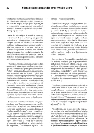 22
roboticistas e cientistas da computação, incluindo
seu colaborador Leiserson. Em um novo artigo,
ele mostra amplo escopo para aperfeiçoar
o desempenho computacional por meio de
melhores softwares, algoritmos e arquitetura
de chip especializada.
Uma das estratégias é reduzir o chamado
software inflado (ou bloatware) para aproveitar
ao máximo os chips existentes. Quando os chips
sempre podiam ser usados ​​
para ficar mais
rápidos e mais poderosos, os programadores
não precisavam se preocupar muito em
escrever códigos mais eficientes. Eles também
não costumavam tirar o máximo proveito das
alterações na arquitetura de hardware, como os
múltiplos núcleos ou processadores, existentes
nos chips usados ​​
atualmente.
Thompsonecolegasdemonstraramquepodiam
obter um cálculo computacionalmente intensivo,
que era 47 vezes mais rápido, apenas mudando do
Python–umapopularlinguagemdeprogramação
para propósitos diversos – para C, que é mais
eficiente. Isso ocorre porque, embora a linguagem
C exija mais trabalho por parte do programador,
ela também reduz bastante o número necessário
de operações, permitindo que um programa seja
executado muito mais rapidamente. Adaptar
ainda mais o código para tirar o máximo proveito
de um chip com 18 núcleos de processamento
acelerou ainda mais as coisas. Em apenas 0,41
segundos, os pesquisadores alcançaram o mesmo
resultado em sete horas com o código Python.
Isso soa como uma boa notícia para o progresso
contínuo, mas Thompson se preocupa também
sinalizando o declínio dos computadores
como uma tecnologia de uso geral. Em vez de
“melhorar a vida de todos”, como a Lei de Moore
fez, ao oferecer chips cada vez mais rápidos e
baratos, disponíveis universalmente, os avanços
no software e na arquitetura especializada
agora começarão a visar seletivamente
problemas específicos e oportunidades
de negócios, favorecendo aqueles com
dinheiro e recursos suficientes.
De fato, a mudança para chips projetados para
aplicações específicas, particularmente em IA,
está bem encaminhada. O deep learning e outros
aplicativos de IA dependem cada vez mais de
unidades de processamento gráfico (em inglês,
Graphics Processing Unit, GPUs) adaptadas dos
jogos, que podem lidar com operações paralelas,
enquanto empresas como Google, Microsoft e
Baidu estão projetando chips de IA para suas
próprias necessidades particulares. A IA,
especificamente o deep learning, precisa de muito
poder computacional, e os chips especializados
podem acelerar muito seu desempenho,
explica Thompson.
Mas o problema é que os chips especializados
são menos versáteis que os processadores
tradicionais. Thompson está preocupado com o
fato de os chips para a computação geral estarem
estagnando e desacelerando “o ritmo geral da
melhoria do computador”, como ele escreveu
em seu último estudo, The Decline of Computers
as a General Purpose Technology (em português,
“O Declínio dos Computadores como Tecnologia
de Uso Geral”).
“Emalgummomento,aquelesdesenvolvendoIA
e outros aplicativos terão que parar de confiar nas
reduções de custo e no aumento de desempenho
que a Lei de Moore oferece”, diz Erica Fuchs,
professora de engenharia e políticas públicas da
Carnegie Mellon. “Talvez em 10 ou 30 anos –
ninguémrealmentesabequando–precisaremos
deumdispositivocomessepodercomputacional
adicional”, diz ela.
“O problema é que os sucessores dos chips de
uso geral de hoje são desconhecidos e levarão
anos de pesquisa e desenvolvimento básicos para
criar”, diz Fuchs. Se você está preocupado com
o que substituirá a Lei de Moore, ela sugere: “o
momento de entrar em pânico é agora”. Ela diz
que existem “pessoas realmente inteligentes em
IA que desconhecem as limitações de hardware
Nós não estamos preparados para o fim da lei Moore
 