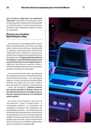 23
que os avanços a longo prazo na computação
enfrentam”. Além disso, ela explica que, como
os chips específicos de aplicativos estão provando
ser muito lucrativos, há pouco incentivo para
investir em novos dispositivos lógicos e formas
de computação.
Procura-se: um plano
Marshall para chips
Em 2018, Fuchs e seus colegas da CMU, Hassan
Khan e David Hounshell, escreveram um artigo
sobre a história da lei de Moore, identificando
as mudanças responsáveis pela atual falta de
colaboração entre a indústria e o governo que
promoveram o progresso nas décadas anteriores.
Elesafirmamque“afragmentaçãodastrajetórias
tecnológicas e a lucratividade privada de curto
prazo de muitos desses novos fragmentadores”
significam que devemos aumentar muito o
investimento público para encontrar as próximas
grandes tecnologias de computação.
Se os economistas estão certos, e grande parte
do crescimento nos anos 90 e início dos anos 2000
foi resultado de microchips – e se, como alguns
sugerem, o lento crescimento da produtividade
iniciado em meados dos anos 2000 reflete a
desaceleração do progresso computacional
– então, diz Thompson, “podemos deduzir
que enormes quantias de dinheiro devem ser
investidasparaencontraratecnologiasucessora.
Nós não estamos fazendo isso. E é uma falha de
política pública”.
No entanto, não há garantia de que esses
investimentos sejam recompensados. A
computação quântica, os transistores de
nanotubos de carbono e até a spintrônica são
possibilidades atraentes – mas nenhuma é uma
substituição óbvia à promessa que Gordon Moore
viu pela primeira vez em um circuito integrado
simples. Precisamos agora de investimentos em
pesquisa para descobrir. Porque uma previsão é
quase certa de se tornar realidade: sempre vamos
querer mais poder de computação.
Nós não estamos preparados para o fim da lei Moore
 