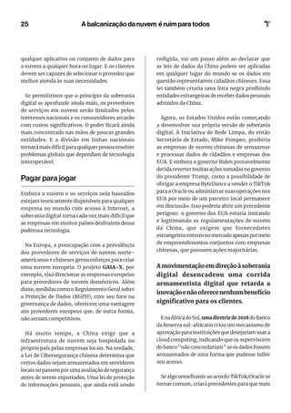 25
qualquer aplicativo ou conjunto de dados para
a nuvem a qualquer hora ou lugar. E os clientes
devem ser capazes de selecionar o provedor que
melhor atenda às suas necessidades.
Se permitirmos que o princípio da soberania
digital se aprofunde ainda mais, os provedores
de serviços em nuvem serão limitados pelos
interesses nacionais e os consumidores arcarão
com custos significativos. O poder ficará ainda
mais concentrado nas mãos de poucas grandes
entidades. E a divisão em linhas nacionais
tornará mais difícil para qualquer pessoa resolver
problemas globais que dependam de tecnologia
interoperável.
Pagar para jogar
Embora a nuvem e os serviços nela baseados
estejam teoricamente disponíveis para qualquer
empresa no mundo com acesso à Internet, a
soberania digital torna cada vez mais difícil que
as empresas em muitos países desfrutem dessa
poderosa tecnologia.
Na Europa, a preocupação com a prevalência
dos provedores de serviços de nuvem norte-
americanos e chineses gerou esforços para criar
uma nuvem europeia. O projeto GAIA-X, por
exemplo, visa direcionar as empresas europeias
para provedores de nuvem domésticos. Além
disso, medidas como o Regulamento Geral sobre
a Proteção de Dados (RGPD), com seu foco na
governança de dados, oferecem uma vantagem
aos provedores europeus que, de outra forma,
não seriam competitivos.
Há muito tempo, a China exige que a
infraestrutura de nuvem seja hospedada no
próprio país pelas empresas locais. Na verdade,
a Lei de Cibersegurança chinesa determina que
certos dados sejam armazenados em servidores
locais ou passem por uma avaliação de segurança
antes de serem exportados. Uma lei de proteção
de informações pessoais, que ainda está sendo
redigida, vai um passo além ao declarar que
as leis de dados da China podem ser aplicadas
em qualquer lugar do mundo se os dados em
questão representarem cidadãos chineses. Essa
lei também criaria uma lista negra proibindo
entidades estrangeiras de receber dados pessoais
advindos da China.
Agora, os Estados Unidos estão começando
a desenvolver sua própria versão de soberania
digital. A Iniciativa de Rede Limpa, do então
Secretário de Estado, Mike Pompeo, proibiria
as empresas de nuvem chinesas de armazenar
e processar dados de cidadãos e empresas dos
EUA. E embora o governo Biden provavelmente
decida reverter muitas ações tomadas no governo
do presidente Trump, como a possibilidade de
obrigar a empresa ByteDance a vender o TikTok
para a Oracle ou administrar suas operações nos
EUA por meio de um parceiro local permanece
em discussão. Isso poderia abrir um precedente
perigoso: o governo dos EUA estaria imitando
e legitimando as regulamentações de nuvem
da China, que exigem que fornecedores
estrangeiros entrem no mercado apenas por meio
de empreendimentos conjuntos com empresas
chinesas, que possuem ações majoritárias.
A movimentação em direção à soberania
digital desencadeou uma corrida
armamentista digital que retarda a
inovaçãoenãooferecenenhumbenefício
significativo para os clientes.
EnaÁfricadoSul,umadiretrizde2018doBanco
da Reserva sul-africano criou um mecanismo de
aprovação para instituições que desejariam usar a
cloud computing, indicando que os supervisores
do banco “não concordariam” se os dados fossem
armazenados de uma forma que pudesse inibir
seu acesso.
Se algo semelhante ao acordo TikTok/Oracle se
tornar comum, criará precedentes para que mais
A balcanização da nuvem é ruim para todos
 