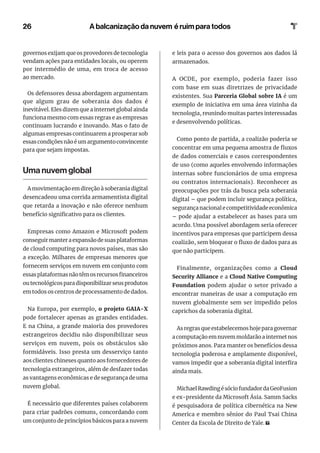 26
governos exijam que os provedores de tecnologia
vendam ações para entidades locais, ou operem
por intermédio de uma, em troca de acesso
ao mercado.
Os defensores dessa abordagem argumentam
que algum grau de soberania dos dados é
inevitável. Eles dizem que a internet global ainda
funciona mesmo com essas regras e as empresas
continuam lucrando e inovando. Mas o fato de
algumas empresas continuarem a prosperar sob
essas condições não é um argumento convincente
para que sejam impostas.
Uma nuvem global
A movimentação em direção à soberania digital
desencadeou uma corrida armamentista digital
que retarda a inovação e não oferece nenhum
benefício significativo para os clientes.
Empresas como Amazon e Microsoft podem
conseguir manter a expansão de suas plataformas
de cloud computing para novos países, mas são
a exceção. Milhares de empresas menores que
fornecem serviços em nuvem em conjunto com
essasplataformasnãotêmosrecursosfinanceiros
ou tecnológicos para disponibilizar seus produtos
em todos os centros de processamento de dados.
Na Europa, por exemplo, o projeto GAIA-X
pode fortalecer apenas as grandes entidades.
E na China, a grande maioria dos provedores
estrangeiros decidiu não disponibilizar seus
serviços em nuvem, pois os obstáculos são
formidáveis. Isso presta um desserviço tanto
aos clientes chineses quanto aos fornecedores de
tecnologia estrangeiros, além de desfazer todas
as vantagens econômicas e de segurança de uma
nuvem global.
É necessário que diferentes países colaborem
para criar padrões comuns, concordando com
um conjunto de princípios básicos para a nuvem
e leis para o acesso dos governos aos dados lá
armazenados.
A OCDE, por exemplo, poderia fazer isso
com base em suas diretrizes de privacidade
existentes. Sua Parceria Global sobre IA é um
exemplo de iniciativa em uma área vizinha da
tecnologia, reunindo muitas partes interessadas
e desenvolvendo políticas.
Como ponto de partida, a coalizão poderia se
concentrar em uma pequena amostra de fluxos
de dados comerciais e casos correspondentes
de uso (como aqueles envolvendo informações
internas sobre funcionários de uma empresa
ou contratos internacionais). Reconhecer as
preocupações por trás da busca pela soberania
digital – que podem incluir segurança política,
segurança nacional e competitividade econômica
– pode ajudar a estabelecer as bases para um
acordo. Uma possível abordagem seria oferecer
incentivos para empresas que participem dessa
coalizão, sem bloquear o fluxo de dados para as
que não participem.
Finalmente, organizações como a Cloud
Security Alliance e a Cloud Native Computing
Foundation podem ajudar o setor privado a
encontrar maneiras de usar a computação em
nuvem globalmente sem ser impedido pelos
caprichos da soberania digital.
As regras que estabelecemos hoje para governar
a computação em nuvem moldarão a internet nos
próximos anos. Para manter os benefícios dessa
tecnologia poderosa e amplamente disponível,
vamos impedir que a soberania digital interfira
ainda mais.
MichaelRawdingésóciofundadordaGeoFusion
e ex-presidente da Microsoft Ásia. Samm Sacks
é pesquisadora de política cibernética na New
America e membro sênior do Paul Tsai China
Center da Escola de Direito de Yale.
A balcanização da nuvem é ruim para todos
 