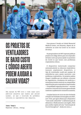 27
27
OSPROJETOSDE
VENTILADORES
DEBAIXOCUSTO
ECÓDIGOABERTO
PODEMAJUDARA
SALVARVIDAS?
Uma pessoa é levada ao United Memorial
Medical Center, em Houston, depois de se
submeter ao teste da Covid-19 no início
de março.
Os pesquisadores do MIT esperam publicar
projetos de código aberto para um respirador
de baixo custo que possa ajudar os pacientes
da Covid-19 que lutam com problemas
respiratórios críticos.
O dispositivo motorizado comprime
automaticamente as máscaras respiradoras
manuais amplamente disponíveis, o
tipo de reanimador usado por equipes de
ambulâncias para ajudar pacientes com
problemas respiratórios. Os projetos podem
chegar à medida que um número crescente
de engenheiros, estudantes de medicina e
entusiastas tentam construir ou compartilhar
especificações para respiradores improvisados
—dequalidadeesegurançaincertos—emmeio
a temores crescentes de escassez generalizada
conforme a epidemia de coronavírus aumenta.
A equipe lançou em 2020 um site revelando
o Projeto de Ventilador de Emergência do MIT,
ou E-Vent, que agora afirma que o dispositivo
“está sendo submetido” à Administração de
Alimentos e Medicamentos (em inglês, FDA)
para análise rápida sob uma “Autorização de
Uso de Emergência”. Ainda em 2020, a
Uma equipe do MIT está a todo vapor para
publicar projetos que espera que possam
ajudar, já que a escalada da pandemia
tensiona os suprimentos das máquinas.
James Temple
Repórter sênior, energy
 