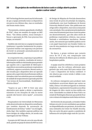 28
MIT Technology Review americana foi informada
de que a equipe pretendia testar os dispositivos
em porcos nos últimos dias, mas os resultados
não foram muito claros.
“No momento, estamos aguardando o feedback
do FDA”, disse um membro da equipe ao MIT
News. “Em última análise, nossa intenção é
buscar a aprovação do FDA. Esse processo leva
tempo, no entanto”.
Também não está claro se a equipe já respondeu
totalmente à questão fundamental do projeto:
É possível ventilar com segurança um paciente
da Covid-19 acionando automaticamente um
ressuscitador manual?
Se a resposta for sim, a esperança é que publicar
abertamente os projetos, resultados de testes e
informações médicas relacionadas possa permitir
que aqueles com a capacidade de fabricação e
experiência necessárias produzam respiradores
confiáveis, seguros e acessíveis. Mesmo assim, o
site ressalta que o dispositivo deve ser operado
apenas sob a supervisão de profissionais médicos
treinadosenãoéumsubstitutoparaumventilador
deunidadedeterapiaintensivaaprovadopelaFDA
“em termos de funcionalidade, flexibilidade e
eficácia clínica”.
“Espera-se que o MIT E-Vent seja uma
alternativa para ajudar a aliviar o suprimento
existente ou em situações de vida ou morte
quando não houver outra opção”, acrescenta
o site.
Pesquisadores da Universidade de Minnesota
estão desenvolvendo um dispositivo semelhante,
que também depende da automação do
bombeamento de bolsas “ambu” (ou em inglês,
Ambu Bag). Eles também esperam publicar em
breve designs de código aberto, de acordo com
reportagens do Star Tribune.
O projeto do MIT data de cerca de uma década
atrás,quandoumgrupodealunosdoMITnocurso
de Design de Máquina de Precisão desenvolveu
uma versão de prova de princípio da máquina,
trabalhando com Jussi Saukkonen do Boston
University Medical Center. Eles publicaram um
artigo sobre o dispositivo, mas nunca avançaram
comaprodução.Elesoprojetaramprincipalmente
como uma ferramenta para áreas rurais em países
em desenvolvimento, que têm altos níveis de
problemas respiratórios crônicos, mas acesso
limitado a ventiladores mecânicos. Mesmo
assim, eles notaram que também poderia servir
a um papel importante nos Estados Unidos no
caso de uma pandemia em larga escala como a
do coronavírus.
Na época, o grupo estimou que custaria
cerca de US $ 100, em comparação com
dezenas de milhares de dólares para as versões
hospitalares padrão.
A equipe atual fez referência a esses projetos
originais, mas fez esforços adicionais para
garantir que seria mais fácil para outros criar
e usar o dispositivo de forma confiável. O
site observa que a nova versão é sólida e com
metal moldado.
Os esforços emergentes para produzir mais
ventiladores ocorreram depois que surtos na
Itália, China e Irã sobrecarregaram os sistemas
hospitalares, supostamente forçando as escolhas
de triagem de vida e morte na área médica em
2020. Autoridades na cidade de Nova York e no
estado de Washington disseram que poderão ficar
comonúmerodemáquinasmuitobaixoembreve.
Em fevereiro do ano passado, os Estados Unidos
tinham cerca de 170.000 ventiladores que podiam
ser disponibilizados aos pacientes, de acordo com
uma estimativa do Center for Health Security.
Mas um surto tão grave quanto a pandemia de
influenza de 1918 pode exigir mais de 740.000.
Os projetos de ventiladores de baixo custo e código aberto podem
ajudar a salvar vidas?
 