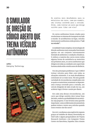 30
Os eventos mais desafiadores para os
motoristas são raros, como por exemplo,
uma criança correndo para a estrada.
Então, como treinar um carro que dirige
sozinho para lidar com eles?
Os carros autônomos foram criados para
revolucionarossistemasdetransporteemtodo
o mundo. Se acreditarmos no hype, veículos
inteiramente autônomos estão prestes a “cair
na estrada”.
Arealidadeémaiscomplexa.Astecnologiasde
direção autônoma mais avançadas funcionam
apenas em um conjunto extremamente
limitado de ambientes e condições climáticas.
E embora a maioria dos carros novos tenha
alguma forma de assistência ao motorista
nos próximos anos, os carros autônomos que
dirigem em todas as condições sem supervisão
humanaaindaestãoamuitosanosdedistância.
Um dos principais problemas é que é difícil
treinar veículos para lidar com todas as
situações existentes. E as mais desafiadoras
costumam ser as mais raras. Há uma grande
variedade de circunstâncias complicadas com
as quais os motoristas raramente se deparam:
uma criança correndo para a estrada, um
veículo dirigindo do lado errado da rua, um
acidente logo à frente e assim por diante.
Em cada uma dessas circunstâncias, um
carro que dirige sozinho deve tomar boas
decisões, embora a probabilidade de encontrá-
las seja pequena. E isso levanta uma questão
importante:comoosfabricantesdeautomóveis
podem treinar e testar seus veículos quando
esses eventos são tão raros?
Em 2017, recebemos uma espécie de resposta
graças ao trabalho de Alexey Dosovitskiy no
Intel Labs e alguns pesquisadores do Toyota
Research Institute e do Computer Vision
Center em Barcelona, ​​
Espanha. Eles criaram
OSIMULADOR
DEDIREÇÃODE
CÓDIGOABERTOQUE
TREINAVEÍCULOS
AUTÔNOMOS
arXiv
Emerging Technology
 