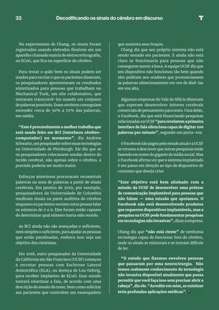 33
No experimento de Chang, os sinais foram
registrados usando eletrodos flexíveis em um
aparelho chamado matriz de eletrocorticografia,
ou ECoG, que fica na superfície do cérebro.
Para testar o quão bem os sinais podem ser
usados ​​para recriar o que os pacientes disseram,
os pesquisadores apresentaram os resultados
sintetizados para pessoas que trabalham no
Mechanical Turk, um site colaborativo, que
tentaram transcrevê-los usando um conjunto
de palavras possíveis. Esses ouvintes conseguiam
entender cerca de 50% a 70% das palavras,
em média.
“Este é provavelmente o melhor trabalho que
está sendo feito em BCI [interfaces cérebro-
computador] no momento”, diz Andrew
Schwartz,umpesquisadorsobreessastecnologias
na Universidade de Pittsburgh. Ele diz que se
os pesquisadores colocassem sondas dentro do
tecido cerebral, não apenas sobre o cérebro, a
precisão poderia ser muito maior.
Esforços anteriores procuraram reconstruir
palavras ou sons de palavras a partir de sinais
cerebrais. Em janeiro de 2019, por exemplo,
pesquisadores da Universidade de Columbia
mediram sinais na parte auditiva do cérebro
enquanto os pacientes ouviam outra pessoa falar
os números de 0 a 9. Eles foram então capazes
de determinar qual número havia sido ouvido.
As BCI ainda não são avançadas o suficiente,
nem simples o suficiente, para ajudar as pessoas
que estão paralisadas, embora isso seja um
objetivo dos cientistas.
Em 2018, outro pesquisador da Universidade
da Califórnia em São Francisco (UCSF) começou
a recrutar pessoas com Esclerose Lateral
Amiotrófica (ELA), ou doença de Lou Gehrig,
para receber implantes de ECoG. Esse estudo
tentará sintetizar a fala, de acordo com uma
descrição do ensaio do teste, bem como solicitar
aos pacientes que controlem um exoesqueleto
que sustenta seus braços.
Chang diz que seu próprio sistema não está
sendo testado em pacientes. E ainda não está
claro se funcionaria para pessoas que não
conseguem mover a boca. A equipe UCSF diz que
seu dispositivo não funcionou tão bem quando
eles pediram aos oradores que pronunciassem
as palavras silenciosamente em vez de dizê-las
em voz alta.
Algumas empresas do Vale do Silício disseram
que esperam desenvolver leitores cerebrais
comerciais de pensamento para texto. Uma delas,
o Facebook, diz que está financiando pesquisas
relacionadasnaUCSF “pararevelaremaprimeira
interface de fala silenciosa capaz de digitar 100
palavras por minuto”, segundo um porta-voz.
OFacebooknãopagoupeloestudoatualeaUCSF
se recusou a descrever que outras pesquisas estão
fazendo em nome do gigante da mídia social. Mas
o Facebook afirma ver que o sistema implantado
é um passo em direção ao tipo de dispositivo de
consumo que deseja criar.
“Este objetivo está bem alinhado com a
missão da UCSF de desenvolver uma prótese
de comunicação implantável para pessoas que
não falam — uma missão que apoiamos. O
Facebook não está desenvolvendo produtos
que requerem dispositivos implantáveis, mas a
pesquisa na UCSF pode fundamentar pesquisas
em tecnologias não invasivas”, disse a empresa.
Chang diz que “não está ciente” de nenhuma
tecnologia capaz de funcionar fora do cérebro,
onde os sinais se misturam e se tornam difíceis
de ler.
“O estudo que fizemos envolveu pessoas
que passaram por uma neurocirurgia. Não
temos realmente conhecimento da tecnologia
não invasiva disponível atualmente que possa
permitir que você faça isso sem precisar abrir a
cabeça”, diz ele. “Acredite em mim, se existisse
teria profundas aplicações médicas”.
Decodificando os sinais do cérebro em discurso
 