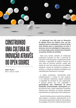 34
CONSTRUINDO
UMACULTURADE
INOVAÇÃOATRAVÉS
DOOPENSOURCE
A colaboração tem sido tema de discussões
da Agenda Davos nos últimos anos, em que
empresas foram conclamadas a inovar de forma
mais eficiente para se reposicionar em meio à
incerteza, focar em estratégias de longo prazo e,
ao mesmo tempo, fazer sua parte para responder
aos grandes desafios da sociedade.
Neste novo cenário, métodos de colaboração
tradicionais baseados em silos e estruturas de
comando e controle passam a rapidamente perder
relevância e capacidade de impacto. Entram em
cena redes de parceiros diversos, unidos pela
missão de criar uma solução para um problema
complexo, através da cocriação de produtos ou
serviços, e a adoção de soluções tecnológicas com
capacidade para impulsionar a inovação.
A cultura corporativa, caracterizada pelos
comportamentos e crenças de uma empresa,
é um indicador importante quando avaliamos
a capacidade de inovação de uma organização.
É possível afirmar que essa capacidade é
potencializada pela colaboração de forma
distribuída, descentralizada e participativa que,
por diversas vezes, requer importantes mudanças
culturais para funcionar de maneira otimizada,
especialmente em organizações mais tradicionais.
Em meio à esforços para a criação de um ambiente
mais propício à inovação, departamentos de TI
tem buscado opções para alavancar esta mudança
de paradigma. Isso inclui a adoção de Open Source
André Miceli
CEO e Editor-chefe
 