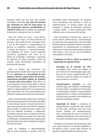35 Construindo uma cultura de inovação através do Open Source
Solutions (OSS), que tem sido uma escolha
estratégica recorrente. Em ciclos de inovação
que costumam ser cada vez mais curtos, as
OSS apresentam diversas possibilidades de
criação de valor, como a melhora na qualidade
de produtos e redução do time-to-market.
Com este cenário em vista, e para ilustrar
os fatores que levam a um fluxo eficiente de
inovação, este estudo buscou investigar como
o uso de OSS impacta o comportamento de
pessoas no ambiente corporativo, mudando
a cultura da empresa e, consequentemente,
sua habilidade de inovar. Foram realizadas
entrevistas qualitativas com mais de 20
líderes de tecnologia, marketing e operações
de empresas de vários tamanhos e áreas de
atuação, todos diretamente envolvidos em
processos de inovação.
Entre os relatos dos executivos que
participaram do estudo sobre suas áreas atuais
de foco, destacam-se a necessidade de reter
talentos, clientes e seguir líderes de mercado,
substituindo portfólios legados de produtos
e serviços com novas opções. Além disso, há
a preocupação de testar novas ideias e formas
de monetização, sempre realizando de forma
rápida. Os departamentos TI e os programas de
open innovation têm sido instrumentais para
viabilizar soluções para todas estas demandas.
Outra conclusão deste estudo é que a utilização
deferramentasquefazemusointensivodedados
é essencial para apoiar a tomada de decisão. O
open source pode trazer uma série de vantagens
nesse sentido. O modelo gratuito e aberto com
foco em melhoria constante e colaborativa
possibilita a gestão, busca e análise de diversos
tipos de informações em tempo real, bem como
a visibilidade e transparência que organizações
precisam para criar uma estratégia de negócios
baseada em dados.
Além de viabilizar o desenvolvimento
ágil de novos produtos e serviços, OSS são
percebidas pelos participantes da pesquisa
como ferramentas que reduzem o custo de
experimentação, ao mesmo tempo em que
permitem a criação de ambientes escaláveis
e podem ajudar a atrair profissionais mais
alinhados com o ecossistema de startups.
Estas descobertas mostram que, apesar de
outros fatores influenciarem a transformação
da cultura de uma organização, uma estratégia
de TI baseada em OSS pode conduzir a alterações
importantes de comportamento no ambiente
corporativo.Issoprovocaumamudançacultural
mais ampla, e, por sua vez, cria um ambiente
mais propício à inovação.
A utilização de OSS se reflete na cultura da
organização da seguinte forma:
•	 Estratégia de TI baseada em OSS:
tecnologias open source são aliadas ao
uso intensivo de metodologias ágeis que,
por sua vez, unem o departamento de TI
e diversas áreas de negócio na criação de
novos produtos e serviços;
•	 Comportamento inovador: ao usar
métodos ágeis que facilitam a viabilização
de novas ideias, estratégias de TI baseadas
em OSS ajudam a mudar o comportamento
organizacional e a inovar, principalmente
em processos e produtos, mas também nas
áreas de marketing e gestão;
•	 Capacidade de inovar: a mudança de
comportamento propiciada pela adoção
de OSS pode contribuir para uma nova
cultura baseada em experimentação,
com a otimização de custos e do fluxo de
validação de hipóteses. Isso tudo resulta em
inovações relevantes para a organização.
Estabelecer uma cultura de inovação tem sido
uma pauta frequente no mundo acadêmico e
de negócios como a forma mais eficiente de
garantir competitividade nos últimos anos.
 