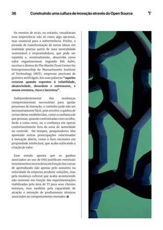 36
Os eventos de 2020, no entanto, ressaltaram
essa importância não só como algo opcional,
mas essencial para a sobrevivência. Porém, a
jornada de transformação de novas ideias em
realidade precisa partir de uma mentalidade
sustentável e empreendedora, que pode ser
repetida e, eventualmente, absorvida como
valor organizacional. Segundo Bill Aulet,
escritor e diretor do The Martin Trust Center for
Entrepreneurship do Massachusetts Institute
of Technology (MIT), empresas precisam de
gestores antifrágeis. Em suas palavras “aqueles
crescem quando expostos à volatilidade,
aleatoriedade, desordem e estressores, e
amam aventura, risco e incerteza”.
Independentemente das mudanças
comportamentais necessárias para apoiar
processos de inovação, o caminho pode não ser
necessariamente fácil, pois envolve a quebra de
certas ideias estabelecidas, como a confiança de
que pessoas, quando confrontadas com escolha,
farão a coisa certa, ou a confiança em operar
confortavelmente fora da zona de autoridade
ou controle. Há tempos, pesquisadores têm
apontado outras preocupações relacionadas
à inovação aberta, como o foco excessivo em
propriedade intelectual, que acaba sufocando a
criação de valor.
Esse estudo aponta que os ganhos
associados ao uso de OSS justificam eventuais
investimentosnecessáriosemfunçãodascurvas
de aprendizado não apenas pelo aumento na
velocidade da empresa produzir soluções, mas
pela mudança cultural que acaba acontecendo
não somente em função das experimentações
viabilizadas pela área de TI para seus clientes
internos, mas também pela capacidade de
atração e retenção de profissionais técnicos
associados ao comportamento inovador.
Construindo uma cultura de inovação através do Open Source
 