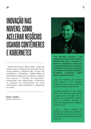 37
INOVAÇÃONAS
NUVENS:COMO
ACELERARNEGÓCIOS
USANDOCONTÊINERES
EKUBERNETES
Shannon Williams é COO da SUSE, cargo que
assumiu após o processo de aquisição de sua
antiga empresa, a Rancher Labs, da qual era
presidente e cofundador. Também membro da
Cloud Native Computing Foundation, dedicou
sua carreira a startups de tecnologia,
trabalhando com organizações visionárias
no processo de incorporação de novas
tecnologias, como contêineres e computação
na nuvem.
Rafael Coimbra
Editor-executivo
Em entrevista exclusiva à MIT
Technology Review Brasil, Shannon
Williams fala sobre o presente e o
futuro da computação e sobre como
as soluções baseadas em contêineres
e Kubernetes vão tornar os processos
das empresas ainda mais integrados,
permitindo crescimento rápido,
seguro e em grande escala.
Para ele, trabalhar em ambiente
“Open Source” é uma vantagem
competitiva, uma vez que a busca por
soluções é pensada coletivamente.
Shannon também vê uma relação
direta entre sistemas mais flexíveis
e baratos com a inovação. Em um
mercado de concorrência acirrada,
onde as empresas precisam se
reinventarconstantemente,aagilidade
é um fator chave.
Sobre o Brasil, Shannon diz
perceber um movimento acelerado de
digitalização e aposta que o país será
capaz de exportar soluções para o resto
do mundo.
 
