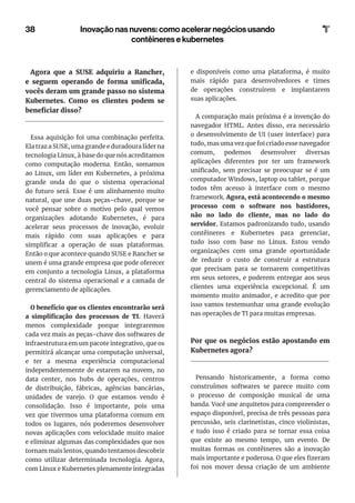 38 Inovação nas nuvens: como acelerar negócios usando
contêineres e kubernetes
Agora que a SUSE adquiriu a Rancher,
e seguem operando de forma unificada,
vocês deram um grande passo no sistema
Kubernetes. Como os clientes podem se
beneficiar disso?
Essa aquisição foi uma combinação perfeita.
Ela traz a SUSE, uma grande e duradoura líder na
tecnologia Linux, à base do que nós acreditamos
como computação moderna. Então, somamos
ao Linux, um líder em Kubernetes, a próxima
grande onda do que o sistema operacional
do futuro será. Esse é um alinhamento muito
natural, que une duas peças-chave, porque se
você pensar sobre o motivo pelo qual vemos
organizações adotando Kubernetes, é para
acelerar seus processos de inovação, evoluir
mais rápido com suas aplicações e para
simplificar a operação de suas plataformas.
Então o que acontece quando SUSE e Rancher se
unem é uma grande empresa que pode oferecer
em conjunto a tecnologia Linux, a plataforma
central do sistema operacional e a camada de
gerenciamento de aplicações.
O benefício que os clientes encontrarão será
a simplificação dos processos de TI. Haverá
menos complexidade porque integraremos
cada vez mais as peças-chave dos softwares de
infraestrutura em um pacote integrativo, que os
permitirá alcançar uma computação universal,
e ter a mesma experiência computacional
independentemente de estarem na nuvem, no
data center, nos hubs de operações, centros
de distribuição, fábricas, agências bancárias,
unidades de varejo. O que estamos vendo é
consolidação. Isso é importante, pois uma
vez que tivermos uma plataforma comum em
todos os lugares, nós poderemos desenvolver
novas aplicações com velocidade muito maior
e eliminar algumas das complexidades que nos
tornam mais lentos, quando tentamos descobrir
como utilizar determinada tecnologia. Agora,
com Linux e Kubernetes plenamente integradas
e disponíveis como uma plataforma, é muito
mais rápido para desenvolvedores e times
de operações construírem e implantarem
suas aplicações.
A comparação mais próxima é a invenção do
navegador HTML. Antes disso, era necessário
o desenvolvimento de UI (user interface) para
tudo, mas uma vez que foi criado esse navegador
comum, podemos desenvolver diversas
aplicações diferentes por ter um framework
unificado, sem precisar se preocupar se é um
computador Windows, laptop ou tablet, porque
todos têm acesso à interface com o mesmo
framework. Agora, está acontecendo o mesmo
processo com o software nos bastidores,
não no lado do cliente, mas no lado do
servidor. Estamos padronizando tudo, usando
contêineres e Kubernetes para gerenciar,
tudo isso com base no Linux. Estou vendo
organizações com uma grande oportunidade
de reduzir o custo de construir a estrutura
que precisam para se tornarem competitivas
em seus setores, e poderem entregar aos seus
clientes uma experiência excepcional. É um
momento muito animador, e acredito que por
isso vamos testemunhar uma grande evolução
nas operações de TI para muitas empresas.
Por que os negócios estão apostando em
Kubernetes agora?
Pensando historicamente, a forma como
construímos softwares se parece muito com
o processo de composição musical de uma
banda. Você une arquitetos para compreender o
espaço disponível, precisa de três pessoas para
percussão, seis clarinetistas, cinco violinistas,
e tudo isso é criado para se tornar essa coisa
que existe ao mesmo tempo, um evento. De
muitas formas os contêineres são a inovação
mais importante e poderosa. O que eles fizeram
foi nos mover dessa criação de um ambiente
 